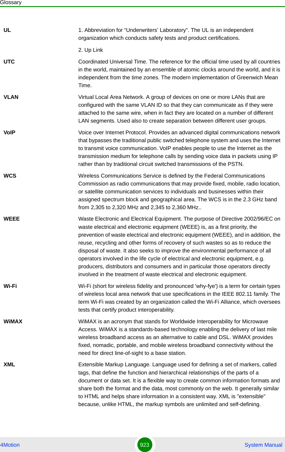 Glossary4Motion 923  System ManualUL 1. Abbreviation for “Underwriters’ Laboratory”. The UL is an independent organization which conducts safety tests and product certifications.2. Up LinkUTC Coordinated Universal Time. The reference for the official time used by all countries in the world, maintained by an ensemble of atomic clocks around the world, and it is independent from the time zones. The modern implementation of Greenwich Mean Time. VLAN Virtual Local Area Network. A group of devices on one or more LANs that are configured with the same VLAN ID so that they can communicate as if they were attached to the same wire, when in fact they are located on a number of different LAN segments. Used also to create separation between different user groups.VoIP Voice over Internet Protocol. Provides an advanced digital communications network that bypasses the traditional public switched telephone system and uses the Internet to transmit voice communication. VoIP enables people to use the Internet as the transmission medium for telephone calls by sending voice data in packets using IP rather than by traditional circuit switched transmissions of the PSTN.WCS Wireless Communications Service is defined by the Federal Communications Commission as radio communications that may provide fixed, mobile, radio location, or satellite communication services to individuals and businesses within their assigned spectrum block and geographical area. The WCS is in the 2.3 GHz band from 2,305 to 2,320 MHz and 2,345 to 2,360 MHz..WEEE Waste Electronic and Electrical Equipment. The purpose of Directive 2002/96/EC on waste electrical and electronic equipment (WEEE) is, as a first priority, the prevention of waste electrical and electronic equipment (WEEE), and in addition, the reuse, recycling and other forms of recovery of such wastes so as to reduce the disposal of waste. It also seeks to improve the environmental performance of all operators involved in the life cycle of electrical and electronic equipment, e.g. producers, distributors and consumers and in particular those operators directly involved in the treatment of waste electrical and electronic equipment.Wi-Fi Wi-Fi (short for wireless fidelity and pronounced &apos;why-fye&apos;) is a term for certain types of wireless local area network that use specifications in the IEEE 802.11 family. The term Wi-Fi was created by an organization called the Wi-Fi Alliance, which oversees tests that certify product interoperability.WiMAX WiMAX is an acronym that stands for Worldwide Interoperability for Microwave Access. WiMAX is a standards-based technology enabling the delivery of last mile wireless broadband access as an alternative to cable and DSL. WiMAX provides fixed, nomadic, portable, and mobile wireless broadband connectivity without the need for direct line-of-sight to a base station.XML Extensible Markup Language. Language used for defining a set of markers, called tags, that define the function and hierarchical relationships of the parts of a document or data set. It is a flexible way to create common information formats and share both the format and the data, most commonly on the web. It generally similar to HTML and helps share information in a consistent way. XML is &quot;extensible&quot; because, unlike HTML, the markup symbols are unlimited and self-defining.