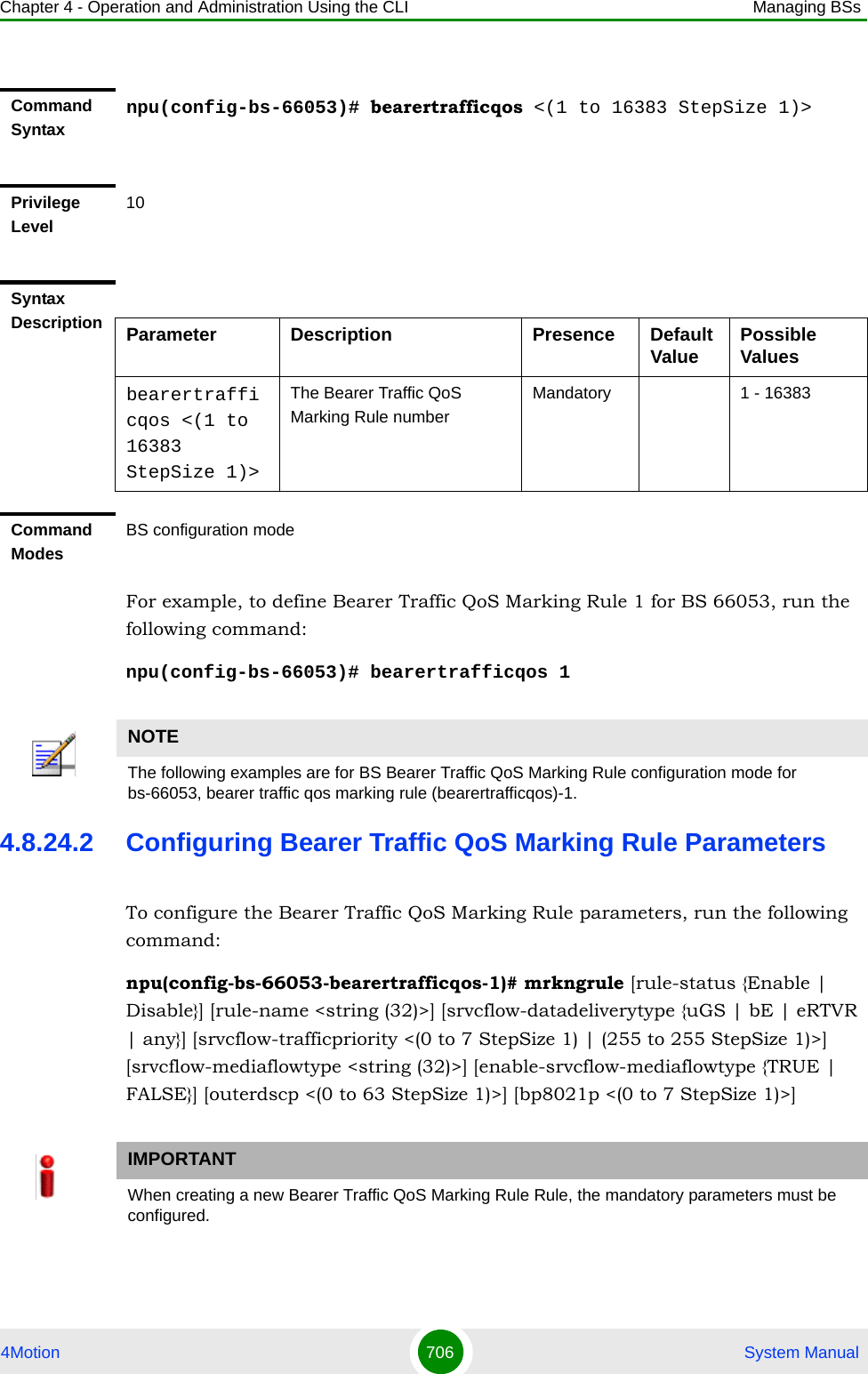 Chapter 4 - Operation and Administration Using the CLI Managing BSs4Motion 706  System ManualFor example, to define Bearer Traffic QoS Marking Rule 1 for BS 66053, run the following command:npu(config-bs-66053)# bearertrafficqos 14.8.24.2 Configuring Bearer Traffic QoS Marking Rule ParametersTo configure the Bearer Traffic QoS Marking Rule parameters, run the following command:npu(config-bs-66053-bearertrafficqos-1)# mrkngrule [rule-status {Enable | Disable}] [rule-name &lt;string (32)&gt;] [srvcflow-datadeliverytype {uGS | bE | eRTVR | any}] [srvcflow-trafficpriority &lt;(0 to 7 StepSize 1) | (255 to 255 StepSize 1)&gt;] [srvcflow-mediaflowtype &lt;string (32)&gt;] [enable-srvcflow-mediaflowtype {TRUE | FALSE}] [outerdscp &lt;(0 to 63 StepSize 1)&gt;] [bp8021p &lt;(0 to 7 StepSize 1)&gt;]Command Syntaxnpu(config-bs-66053)# bearertrafficqos &lt;(1 to 16383 StepSize 1)&gt;Privilege Level10Syntax Description Parameter Description Presence Default Value Possible Valuesbearertrafficqos &lt;(1 to 16383 StepSize 1)&gt;The Bearer Traffic QoS Marking Rule numberMandatory 1 - 16383Command ModesBS configuration modeNOTEThe following examples are for BS Bearer Traffic QoS Marking Rule configuration mode for bs-66053, bearer traffic qos marking rule (bearertrafficqos)-1.IMPORTANTWhen creating a new Bearer Traffic QoS Marking Rule Rule, the mandatory parameters must be configured.