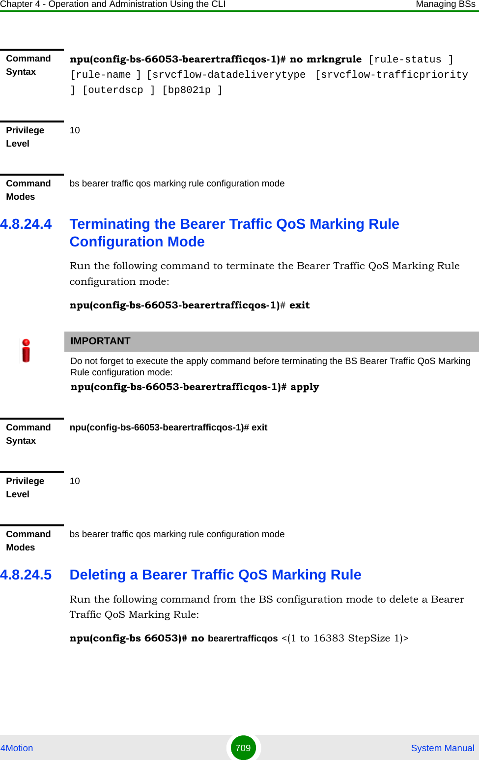 Chapter 4 - Operation and Administration Using the CLI Managing BSs4Motion 709  System Manual4.8.24.4 Terminating the Bearer Traffic QoS Marking Rule Configuration ModeRun the following command to terminate the Bearer Traffic QoS Marking Rule configuration mode:npu(config-bs-66053-bearertrafficqos-1)# exit4.8.24.5 Deleting a Bearer Traffic QoS Marking RuleRun the following command from the BS configuration mode to delete a Bearer Traffic QoS Marking Rule:npu(config-bs 66053)# no bearertrafficqos &lt;(1 to 16383 StepSize 1)&gt; Command Syntaxnpu(config-bs-66053-bearertrafficqos-1)# no mrkngrule [rule-status ] [rule-name ] [srvcflow-datadeliverytype  [srvcflow-trafficpriority ] [outerdscp ] [bp8021p ]Privilege Level10Command Modesbs bearer traffic qos marking rule configuration modeIMPORTANTDo not forget to execute the apply command before terminating the BS Bearer Traffic QoS Marking Rule configuration mode:npu(config-bs-66053-bearertrafficqos-1)# applyCommand Syntaxnpu(config-bs-66053-bearertrafficqos-1)# exitPrivilege Level10Command Modesbs bearer traffic qos marking rule configuration mode