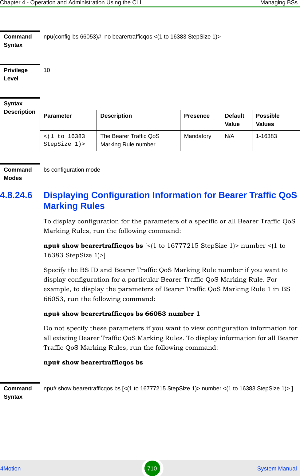 Chapter 4 - Operation and Administration Using the CLI Managing BSs4Motion 710  System Manual4.8.24.6 Displaying Configuration Information for Bearer Traffic QoS Marking RulesTo display configuration for the parameters of a specific or all Bearer Traffic QoS Marking Rules, run the following command:npu# show bearertrafficqos bs [&lt;(1 to 16777215 StepSize 1)&gt; number &lt;(1 to 16383 StepSize 1)&gt;]Specify the BS ID and Bearer Traffic QoS Marking Rule number if you want to display configuration for a particular Bearer Traffic QoS Marking Rule. For example, to display the parameters of Bearer Traffic QoS Marking Rule 1 in BS 66053, run the following command:npu# show bearertrafficqos bs 66053 number 1Do not specify these parameters if you want to view configuration information for all existing Bearer Traffic QoS Marking Rules. To display information for all Bearer Traffic QoS Marking Rules, run the following command:npu# show bearertrafficqos bsCommand Syntaxnpu(config-bs 66053)#  no bearertrafficqos &lt;(1 to 16383 StepSize 1)&gt; Privilege Level10Syntax Description Parameter Description Presence Default ValuePossible Values&lt;(1 to 16383 StepSize 1)&gt;The Bearer Traffic QoS Marking Rule number Mandatory N/A 1-16383Command Modesbs configuration modeCommand Syntaxnpu# show bearertrafficqos bs [&lt;(1 to 16777215 StepSize 1)&gt; number &lt;(1 to 16383 StepSize 1)&gt; ]