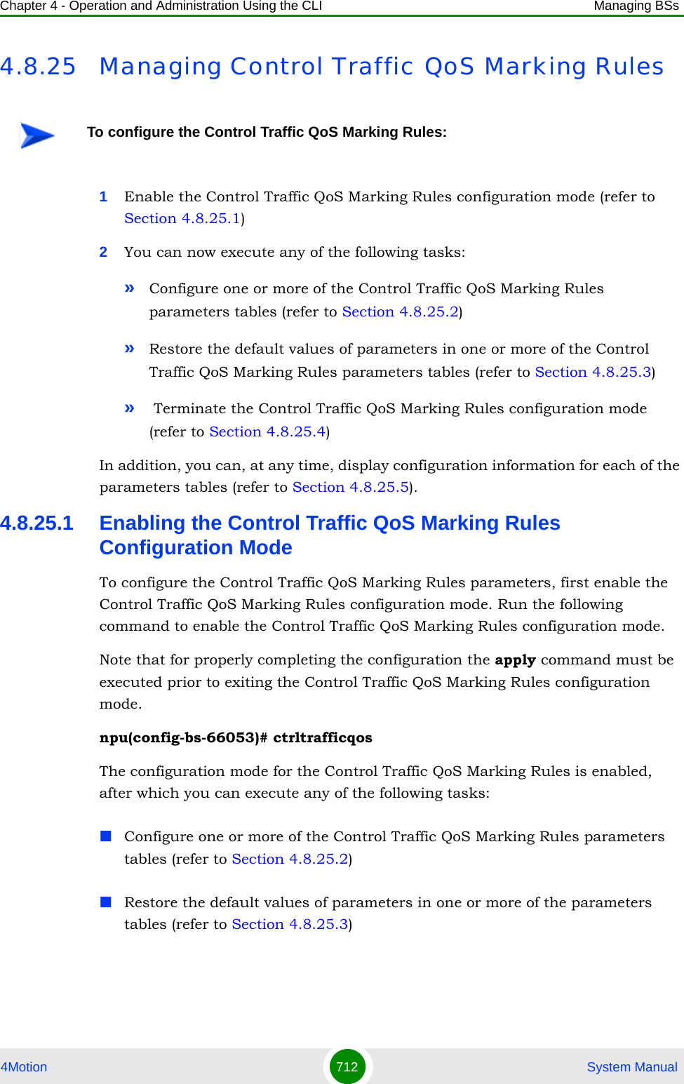 Chapter 4 - Operation and Administration Using the CLI Managing BSs4Motion 712  System Manual4.8.25 Managing Control Traffic QoS Marking Rules1Enable the Control Traffic QoS Marking Rules configuration mode (refer to Section 4.8.25.1)2You can now execute any of the following tasks:»Configure one or more of the Control Traffic QoS Marking Rules parameters tables (refer to Section 4.8.25.2)»Restore the default values of parameters in one or more of the Control Traffic QoS Marking Rules parameters tables (refer to Section 4.8.25.3)» Terminate the Control Traffic QoS Marking Rules configuration mode (refer to Section 4.8.25.4)In addition, you can, at any time, display configuration information for each of the parameters tables (refer to Section 4.8.25.5).4.8.25.1 Enabling the Control Traffic QoS Marking Rules Configuration ModeTo configure the Control Traffic QoS Marking Rules parameters, first enable the Control Traffic QoS Marking Rules configuration mode. Run the following command to enable the Control Traffic QoS Marking Rules configuration mode. Note that for properly completing the configuration the apply command must be executed prior to exiting the Control Traffic QoS Marking Rules configuration mode.npu(config-bs-66053)# ctrltrafficqosThe configuration mode for the Control Traffic QoS Marking Rules is enabled, after which you can execute any of the following tasks:Configure one or more of the Control Traffic QoS Marking Rules parameters tables (refer to Section 4.8.25.2)Restore the default values of parameters in one or more of the parameters tables (refer to Section 4.8.25.3)To configure the Control Traffic QoS Marking Rules: