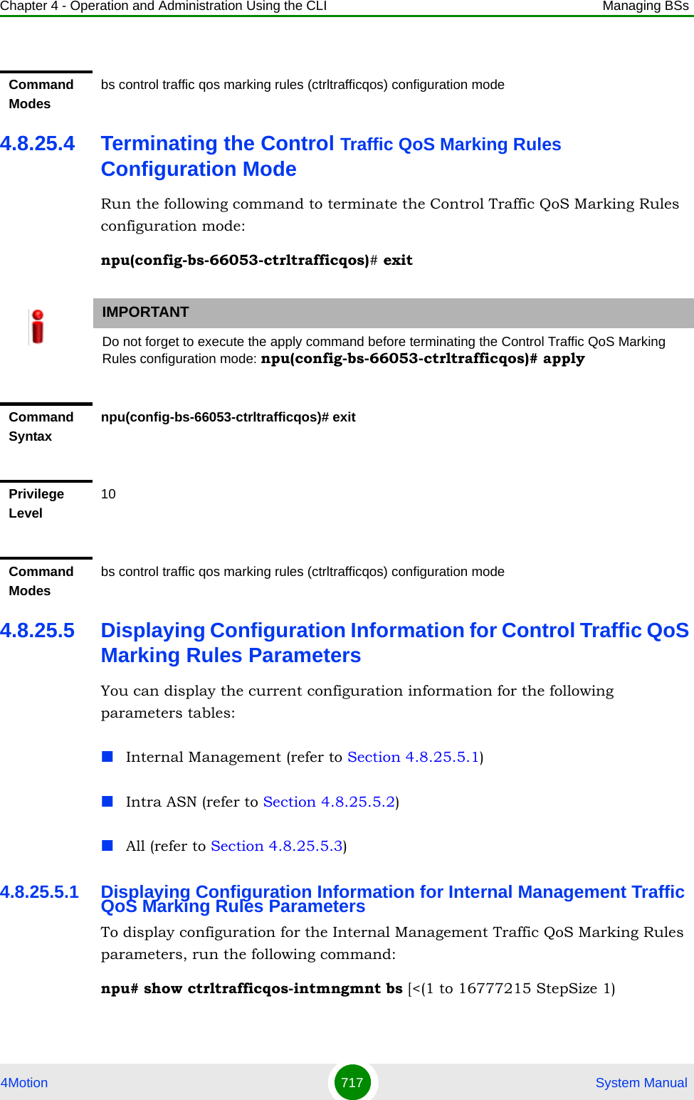 Chapter 4 - Operation and Administration Using the CLI Managing BSs4Motion 717  System Manual4.8.25.4 Terminating the Control Traffic QoS Marking Rules Configuration ModeRun the following command to terminate the Control Traffic QoS Marking Rules configuration mode:npu(config-bs-66053-ctrltrafficqos)# exit4.8.25.5 Displaying Configuration Information for Control Traffic QoS Marking Rules ParametersYou can display the current configuration information for the following parameters tables:Internal Management (refer to Section 4.8.25.5.1)Intra ASN (refer to Section 4.8.25.5.2)All (refer to Section 4.8.25.5.3)4.8.25.5.1 Displaying Configuration Information for Internal Management Traffic QoS Marking Rules ParametersTo display configuration for the Internal Management Traffic QoS Marking Rules parameters, run the following command:npu# show ctrltrafficqos-intmngmnt bs [&lt;(1 to 16777215 StepSize 1)Command Modesbs control traffic qos marking rules (ctrltrafficqos) configuration mode IMPORTANTDo not forget to execute the apply command before terminating the Control Traffic QoS Marking Rules configuration mode: npu(config-bs-66053-ctrltrafficqos)# applyCommand Syntaxnpu(config-bs-66053-ctrltrafficqos)# exitPrivilege Level10Command Modesbs control traffic qos marking rules (ctrltrafficqos) configuration mode