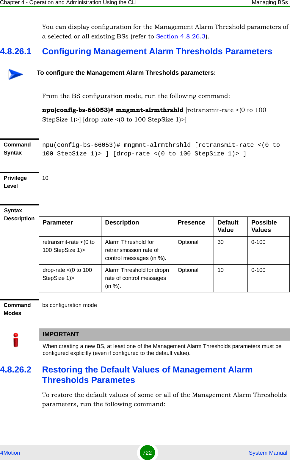 Chapter 4 - Operation and Administration Using the CLI Managing BSs4Motion 722  System ManualYou can display configuration for the Management Alarm Threshold parameters of a selected or all existing BSs (refer to Section 4.8.26.3).4.8.26.1 Configuring Management Alarm Thresholds ParametersFrom the BS configuration mode, run the following command:npu(config-bs-66053)# mngmnt-alrmthrshld [retransmit-rate &lt;(0 to 100 StepSize 1)&gt;] [drop-rate &lt;(0 to 100 StepSize 1)&gt;]4.8.26.2 Restoring the Default Values of Management Alarm Thresholds ParametesTo restore the default values of some or all of the Management Alarm Thresholds parameters, run the following command:To configure the Management Alarm Thresholds parameters:Command Syntaxnpu(config-bs-66053)# mngmnt-alrmthrshld [retransmit-rate &lt;(0 to 100 StepSize 1)&gt; ] [drop-rate &lt;(0 to 100 StepSize 1)&gt; ]Privilege Level10Syntax Description Parameter Description Presence Default Value Possible Valuesretransmit-rate &lt;(0 to 100 StepSize 1)&gt;Alarm Threshold for retransmission rate of control messages (in %).Optional 30 0-100drop-rate &lt;(0 to 100 StepSize 1)&gt;Alarm Threshold for dropn rate of control messages (in %).Optional 10 0-100Command Modesbs configuration modeIMPORTANTWhen creating a new BS, at least one of the Management Alarm Thresholds parameters must be configured explicitly (even if configured to the default value).