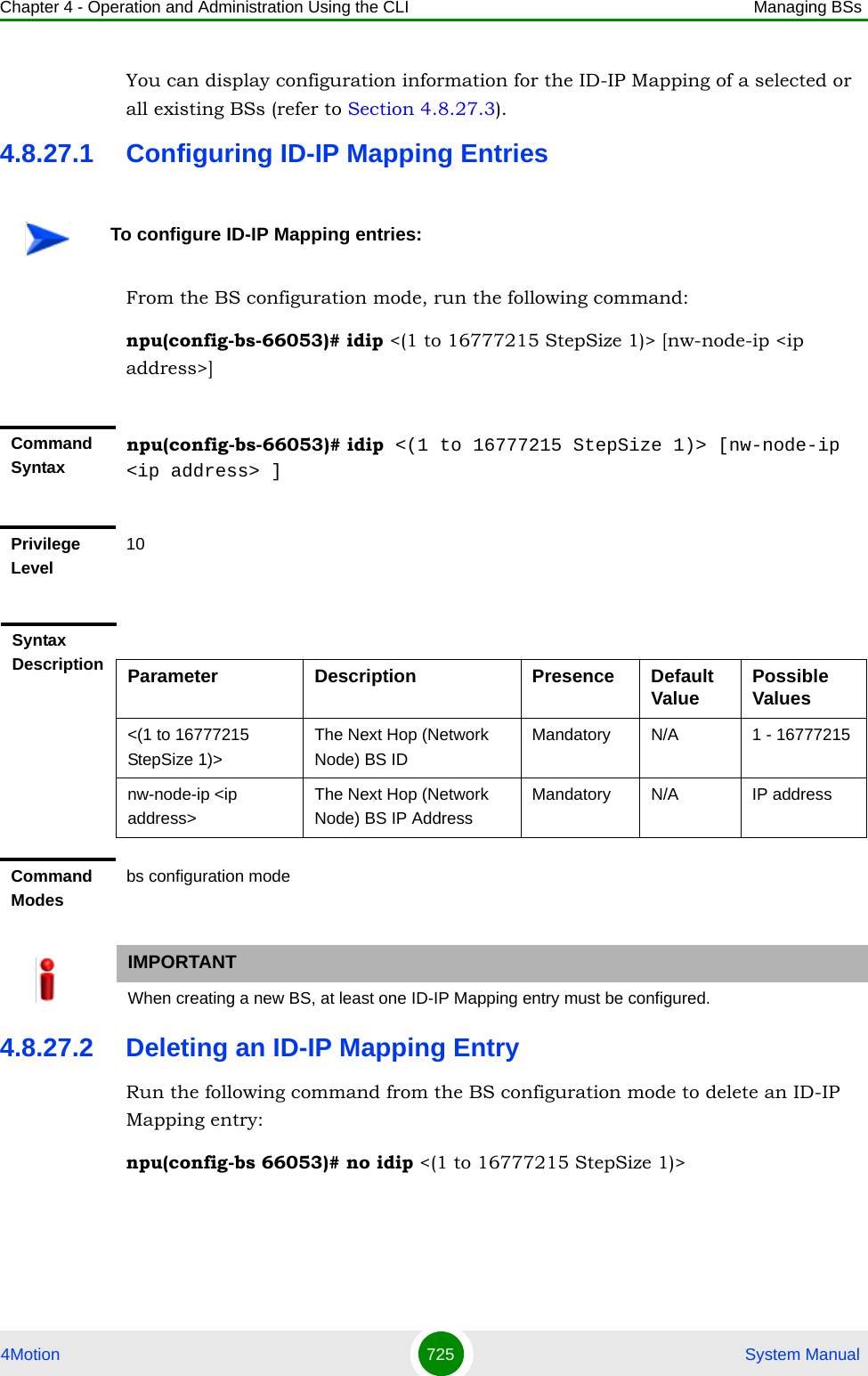 Chapter 4 - Operation and Administration Using the CLI Managing BSs4Motion 725  System ManualYou can display configuration information for the ID-IP Mapping of a selected or all existing BSs (refer to Section 4.8.27.3).4.8.27.1 Configuring ID-IP Mapping EntriesFrom the BS configuration mode, run the following command:npu(config-bs-66053)# idip &lt;(1 to 16777215 StepSize 1)&gt; [nw-node-ip &lt;ip address&gt;]4.8.27.2 Deleting an ID-IP Mapping EntryRun the following command from the BS configuration mode to delete an ID-IP Mapping entry:npu(config-bs 66053)# no idip &lt;(1 to 16777215 StepSize 1)&gt; To configure ID-IP Mapping entries:Command Syntaxnpu(config-bs-66053)# idip &lt;(1 to 16777215 StepSize 1)&gt; [nw-node-ip &lt;ip address&gt; ]Privilege Level10Syntax Description Parameter Description Presence Default Value Possible Values&lt;(1 to 16777215 StepSize 1)&gt;The Next Hop (Network Node) BS IDMandatory N/A 1 - 16777215nw-node-ip &lt;ip address&gt; The Next Hop (Network Node) BS IP AddressMandatory N/A IP addressCommand Modesbs configuration modeIMPORTANTWhen creating a new BS, at least one ID-IP Mapping entry must be configured.