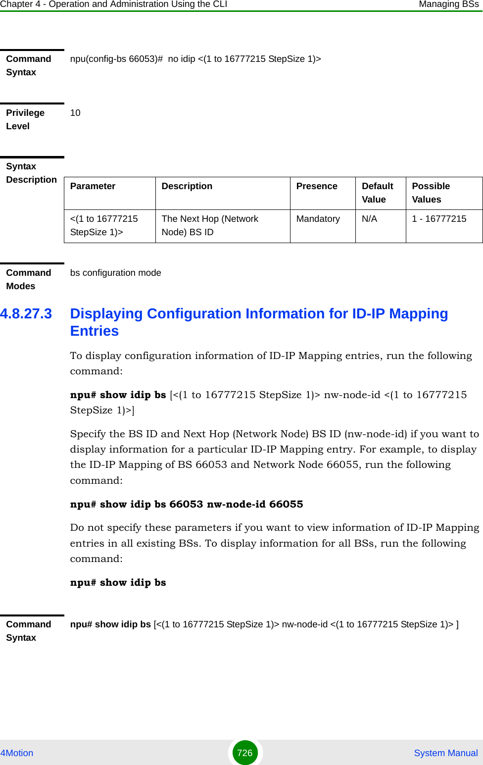 Chapter 4 - Operation and Administration Using the CLI Managing BSs4Motion 726  System Manual4.8.27.3 Displaying Configuration Information for ID-IP Mapping EntriesTo display configuration information of ID-IP Mapping entries, run the following command:npu# show idip bs [&lt;(1 to 16777215 StepSize 1)&gt; nw-node-id &lt;(1 to 16777215 StepSize 1)&gt;]Specify the BS ID and Next Hop (Network Node) BS ID (nw-node-id) if you want to display information for a particular ID-IP Mapping entry. For example, to display the ID-IP Mapping of BS 66053 and Network Node 66055, run the following command:npu# show idip bs 66053 nw-node-id 66055Do not specify these parameters if you want to view information of ID-IP Mapping entries in all existing BSs. To display information for all BSs, run the following command:npu# show idip bsCommand Syntaxnpu(config-bs 66053)#  no idip &lt;(1 to 16777215 StepSize 1)&gt; Privilege Level10Syntax Description Parameter Description Presence Default ValuePossible Values&lt;(1 to 16777215 StepSize 1)&gt;The Next Hop (Network Node) BS IDMandatory N/A 1 - 16777215Command Modesbs configuration modeCommand Syntaxnpu# show idip bs [&lt;(1 to 16777215 StepSize 1)&gt; nw-node-id &lt;(1 to 16777215 StepSize 1)&gt; ]