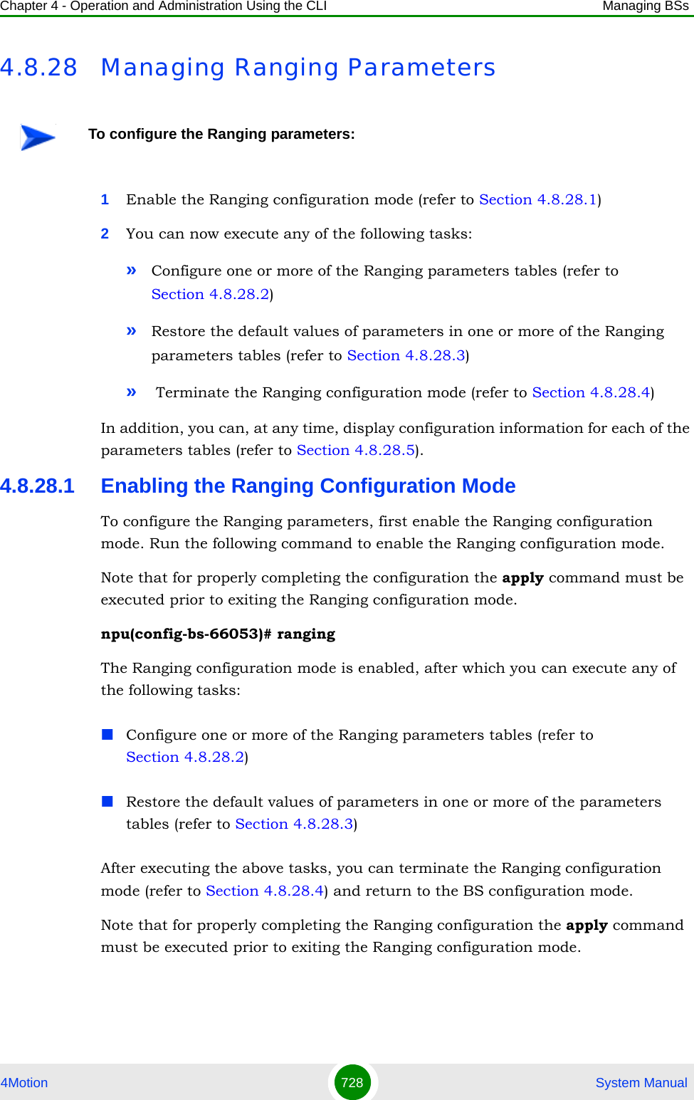 Chapter 4 - Operation and Administration Using the CLI Managing BSs4Motion 728  System Manual4.8.28 Managing Ranging Parameters1Enable the Ranging configuration mode (refer to Section 4.8.28.1)2You can now execute any of the following tasks:»Configure one or more of the Ranging parameters tables (refer to Section 4.8.28.2)»Restore the default values of parameters in one or more of the Ranging parameters tables (refer to Section 4.8.28.3)» Terminate the Ranging configuration mode (refer to Section 4.8.28.4)In addition, you can, at any time, display configuration information for each of the parameters tables (refer to Section 4.8.28.5).4.8.28.1 Enabling the Ranging Configuration ModeTo configure the Ranging parameters, first enable the Ranging configuration mode. Run the following command to enable the Ranging configuration mode. Note that for properly completing the configuration the apply command must be executed prior to exiting the Ranging configuration mode.npu(config-bs-66053)# rangingThe Ranging configuration mode is enabled, after which you can execute any of the following tasks:Configure one or more of the Ranging parameters tables (refer to Section 4.8.28.2)Restore the default values of parameters in one or more of the parameters tables (refer to Section 4.8.28.3)After executing the above tasks, you can terminate the Ranging configuration mode (refer to Section 4.8.28.4) and return to the BS configuration mode.Note that for properly completing the Ranging configuration the apply command must be executed prior to exiting the Ranging configuration mode.To configure the Ranging parameters: