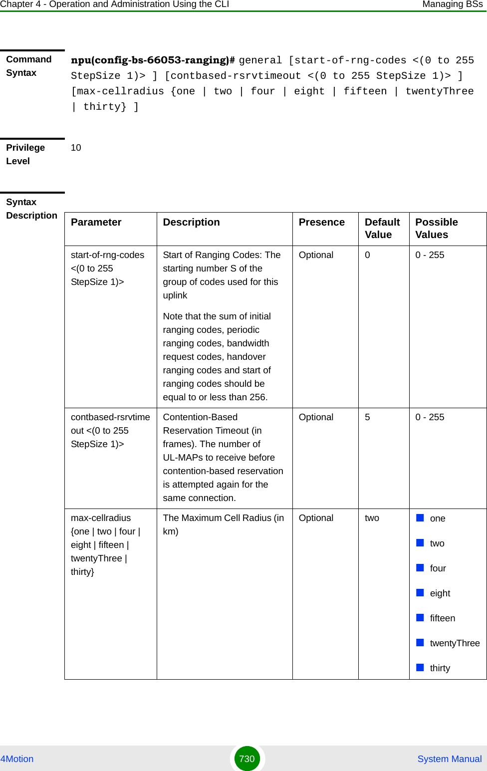 Chapter 4 - Operation and Administration Using the CLI Managing BSs4Motion 730  System ManualCommand Syntaxnpu(config-bs-66053-ranging)# general [start-of-rng-codes &lt;(0 to 255 StepSize 1)&gt; ] [contbased-rsrvtimeout &lt;(0 to 255 StepSize 1)&gt; ] [max-cellradius {one | two | four | eight | fifteen | twentyThree | thirty} ]Privilege Level10Syntax Description Parameter Description Presence Default Value Possible Valuesstart-of-rng-codes &lt;(0 to 255 StepSize 1)&gt;Start of Ranging Codes: The starting number S of the group of codes used for this uplinkNote that the sum of initial ranging codes, periodic ranging codes, bandwidth request codes, handover ranging codes and start of ranging codes should be equal to or less than 256.Optional 0 0 - 255contbased-rsrvtimeout &lt;(0 to 255 StepSize 1)&gt;Contention-Based Reservation Timeout (in frames). The number of UL-MAPs to receive before contention-based reservation is attempted again for the same connection.Optional 5 0 - 255max-cellradius {one | two | four | eight | fifteen | twentyThree | thirty}The Maximum Cell Radius (in km)Optional two onetwofoureightfifteentwentyThreethirty