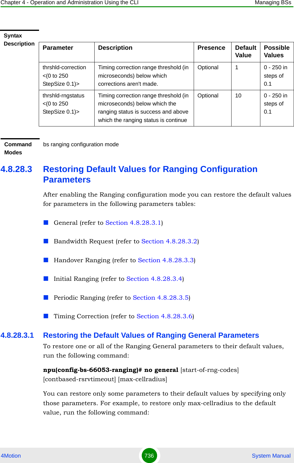 Chapter 4 - Operation and Administration Using the CLI Managing BSs4Motion 736  System Manual4.8.28.3 Restoring Default Values for Ranging Configuration ParametersAfter enabling the Ranging configuration mode you can restore the default values for parameters in the following parameters tables:General (refer to Section 4.8.28.3.1)Bandwidth Request (refer to Section 4.8.28.3.2)Handover Ranging (refer to Section 4.8.28.3.3)Initial Ranging (refer to Section 4.8.28.3.4)Periodic Ranging (refer to Section 4.8.28.3.5)Timing Correction (refer to Section 4.8.28.3.6)4.8.28.3.1 Restoring the Default Values of Ranging General ParametersTo restore one or all of the Ranging General parameters to their default values, run the following command:npu(config-bs-66053-ranging)# no general [start-of-rng-codes] [contbased-rsrvtimeout] [max-cellradius]You can restore only some parameters to their default values by specifying only those parameters. For example, to restore only max-cellradius to the default value, run the following command:Syntax Description Parameter Description Presence Default Value Possible Valuesthrshld-correction &lt;(0 to 250 StepSize 0.1)&gt;Timing correction range threshold (in microseconds) below which corrections aren&apos;t made.Optional 1 0 - 250 in steps of 0.1thrshld-rngstatus &lt;(0 to 250 StepSize 0.1)&gt;Timing correction range threshold (in microseconds) below which the ranging status is success and above which the ranging status is continueOptional 10 0 - 250 in steps of 0.1Command Modesbs ranging configuration mode 