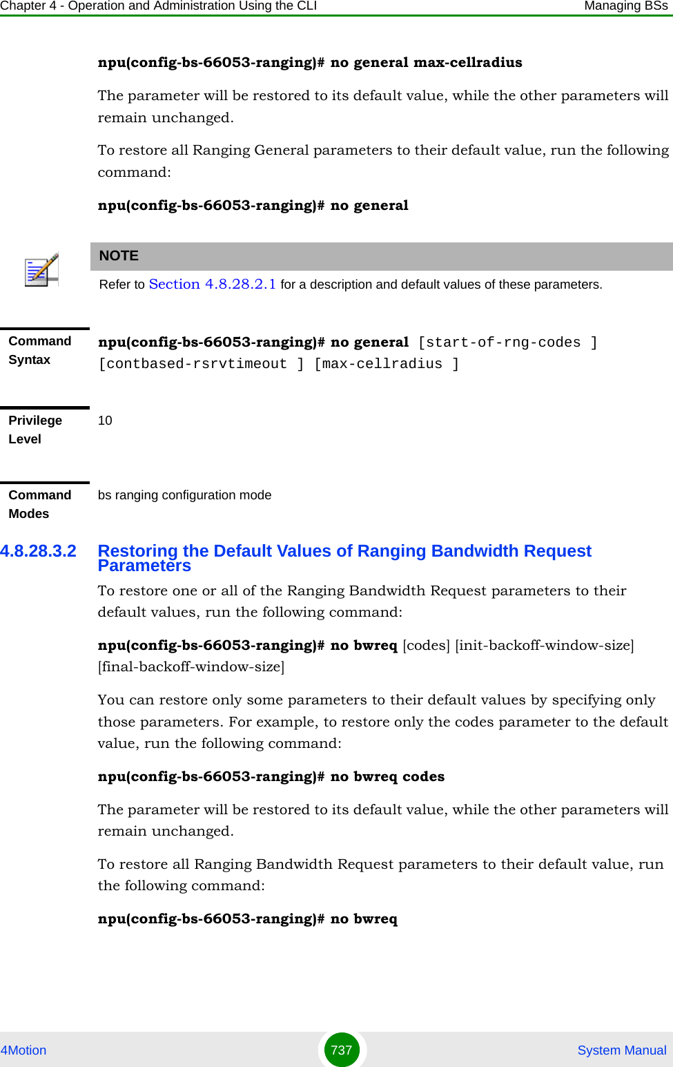 Chapter 4 - Operation and Administration Using the CLI Managing BSs4Motion 737  System Manualnpu(config-bs-66053-ranging)# no general max-cellradiusThe parameter will be restored to its default value, while the other parameters will remain unchanged.To restore all Ranging General parameters to their default value, run the following command:npu(config-bs-66053-ranging)# no general4.8.28.3.2 Restoring the Default Values of Ranging Bandwidth Request ParametersTo restore one or all of the Ranging Bandwidth Request parameters to their default values, run the following command:npu(config-bs-66053-ranging)# no bwreq [codes] [init-backoff-window-size] [final-backoff-window-size]You can restore only some parameters to their default values by specifying only those parameters. For example, to restore only the codes parameter to the default value, run the following command:npu(config-bs-66053-ranging)# no bwreq codesThe parameter will be restored to its default value, while the other parameters will remain unchanged.To restore all Ranging Bandwidth Request parameters to their default value, run the following command:npu(config-bs-66053-ranging)# no bwreqNOTERefer to Section 4.8.28.2.1 for a description and default values of these parameters.Command Syntaxnpu(config-bs-66053-ranging)# no general [start-of-rng-codes ] [contbased-rsrvtimeout ] [max-cellradius ]Privilege Level10Command Modesbs ranging configuration mode 