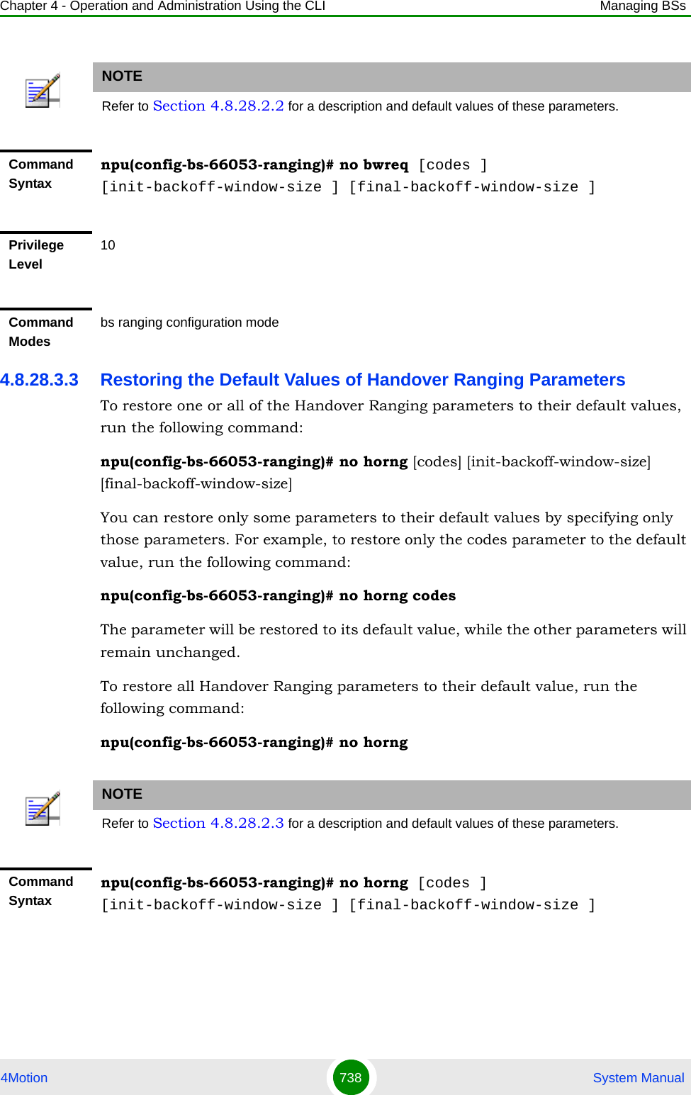 Chapter 4 - Operation and Administration Using the CLI Managing BSs4Motion 738  System Manual4.8.28.3.3 Restoring the Default Values of Handover Ranging ParametersTo restore one or all of the Handover Ranging parameters to their default values, run the following command:npu(config-bs-66053-ranging)# no horng [codes] [init-backoff-window-size] [final-backoff-window-size]You can restore only some parameters to their default values by specifying only those parameters. For example, to restore only the codes parameter to the default value, run the following command:npu(config-bs-66053-ranging)# no horng codesThe parameter will be restored to its default value, while the other parameters will remain unchanged.To restore all Handover Ranging parameters to their default value, run the following command:npu(config-bs-66053-ranging)# no horngNOTERefer to Section 4.8.28.2.2 for a description and default values of these parameters.Command Syntaxnpu(config-bs-66053-ranging)# no bwreq [codes ] [init-backoff-window-size ] [final-backoff-window-size ]Privilege Level10Command Modesbs ranging configuration mode NOTERefer to Section 4.8.28.2.3 for a description and default values of these parameters.Command Syntaxnpu(config-bs-66053-ranging)# no horng [codes ] [init-backoff-window-size ] [final-backoff-window-size ]