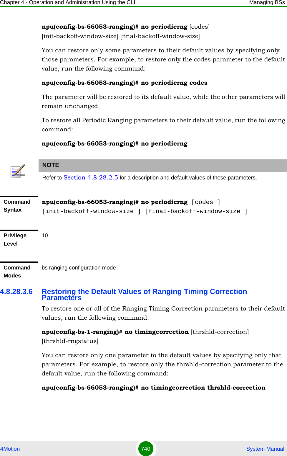 Chapter 4 - Operation and Administration Using the CLI Managing BSs4Motion 740  System Manualnpu(config-bs-66053-ranging)# no periodicrng [codes] [init-backoff-window-size] [final-backoff-window-size]You can restore only some parameters to their default values by specifying only those parameters. For example, to restore only the codes parameter to the default value, run the following command:npu(config-bs-66053-ranging)# no periodicrng codesThe parameter will be restored to its default value, while the other parameters will remain unchanged.To restore all Periodic Ranging parameters to their default value, run the following command:npu(config-bs-66053-ranging)# no periodicrng4.8.28.3.6 Restoring the Default Values of Ranging Timing Correction ParametersTo restore one or all of the Ranging Timing Correction parameters to their default values, run the following command:npu(config-bs-1-ranging)# no timingcorrection [thrshld-correction] [thrshld-rngstatus]You can restore only one parameter to the default values by specifying only that parameters. For example, to restore only the thrshld-correction parameter to the default value, run the following command:npu(config-bs-66053-ranging)# no timingcorrection thrshld-correctionNOTERefer to Section 4.8.28.2.5 for a description and default values of these parameters.Command Syntaxnpu(config-bs-66053-ranging)# no periodicrng [codes ] [init-backoff-window-size ] [final-backoff-window-size ]Privilege Level10Command Modesbs ranging configuration mode 