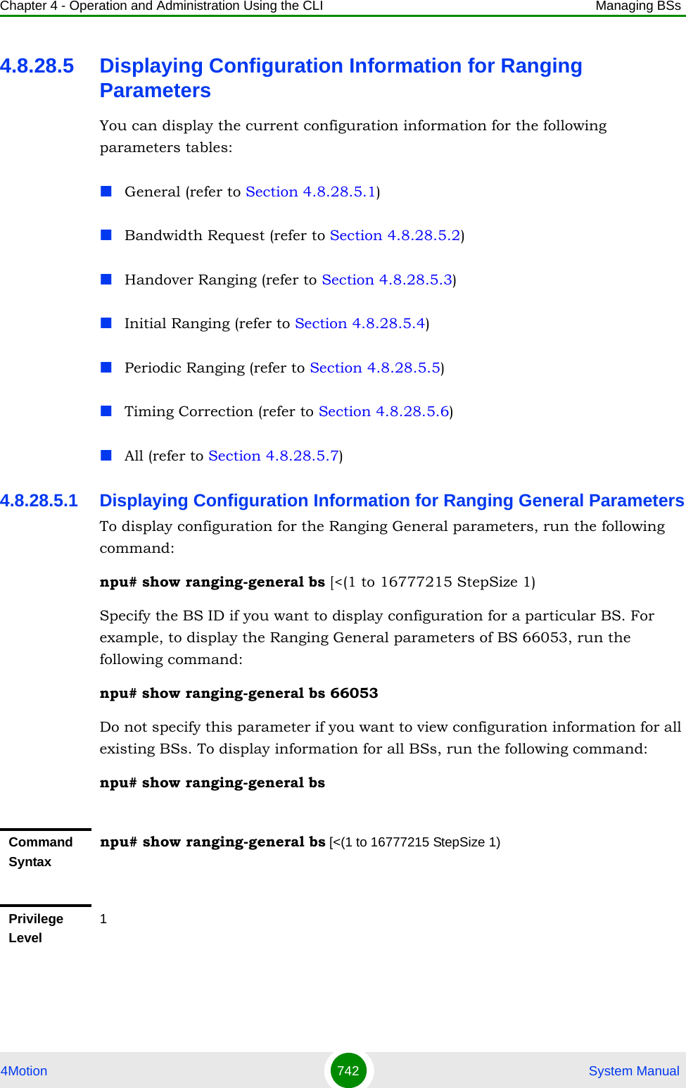 Chapter 4 - Operation and Administration Using the CLI Managing BSs4Motion 742  System Manual4.8.28.5 Displaying Configuration Information for Ranging ParametersYou can display the current configuration information for the following parameters tables:General (refer to Section 4.8.28.5.1)Bandwidth Request (refer to Section 4.8.28.5.2)Handover Ranging (refer to Section 4.8.28.5.3)Initial Ranging (refer to Section 4.8.28.5.4)Periodic Ranging (refer to Section 4.8.28.5.5)Timing Correction (refer to Section 4.8.28.5.6)All (refer to Section 4.8.28.5.7)4.8.28.5.1 Displaying Configuration Information for Ranging General ParametersTo display configuration for the Ranging General parameters, run the following command:npu# show ranging-general bs [&lt;(1 to 16777215 StepSize 1)Specify the BS ID if you want to display configuration for a particular BS. For example, to display the Ranging General parameters of BS 66053, run the following command:npu# show ranging-general bs 66053Do not specify this parameter if you want to view configuration information for all existing BSs. To display information for all BSs, run the following command:npu# show ranging-general bsCommand Syntaxnpu# show ranging-general bs [&lt;(1 to 16777215 StepSize 1)Privilege Level1