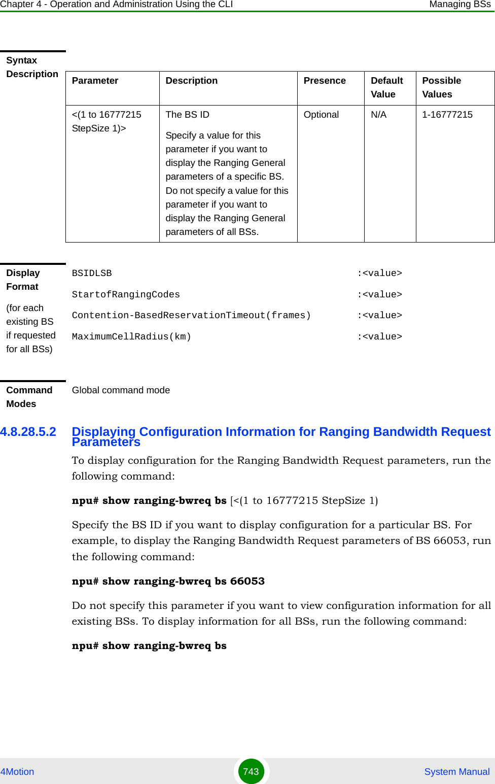 Chapter 4 - Operation and Administration Using the CLI Managing BSs4Motion 743  System Manual4.8.28.5.2 Displaying Configuration Information for Ranging Bandwidth Request ParametersTo display configuration for the Ranging Bandwidth Request parameters, run the following command:npu# show ranging-bwreq bs [&lt;(1 to 16777215 StepSize 1)Specify the BS ID if you want to display configuration for a particular BS. For example, to display the Ranging Bandwidth Request parameters of BS 66053, run the following command:npu# show ranging-bwreq bs 66053Do not specify this parameter if you want to view configuration information for all existing BSs. To display information for all BSs, run the following command:npu# show ranging-bwreq bsSyntax Description Parameter Description Presence Default ValuePossible Values&lt;(1 to 16777215 StepSize 1)&gt;The BS ID Specify a value for this parameter if you want to display the Ranging General parameters of a specific BS. Do not specify a value for this parameter if you want to display the Ranging General parameters of all BSs.Optional N/A 1-16777215Display Format(for each existing BS if requested for all BSs)BSIDLSB                                           :&lt;value&gt;StartofRangingCodes                               :&lt;value&gt;Contention-BasedReservationTimeout(frames)        :&lt;value&gt;MaximumCellRadius(km)                             :&lt;value&gt;Command ModesGlobal command mode