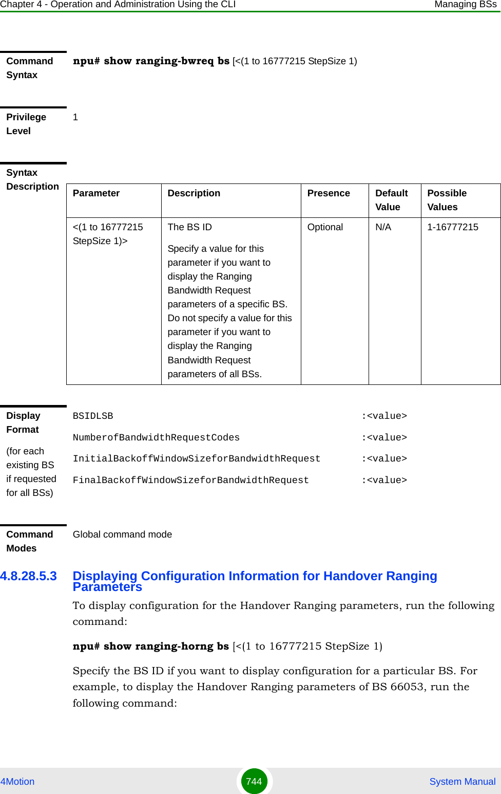 Chapter 4 - Operation and Administration Using the CLI Managing BSs4Motion 744  System Manual4.8.28.5.3 Displaying Configuration Information for Handover Ranging ParametersTo display configuration for the Handover Ranging parameters, run the following command:npu# show ranging-horng bs [&lt;(1 to 16777215 StepSize 1)Specify the BS ID if you want to display configuration for a particular BS. For example, to display the Handover Ranging parameters of BS 66053, run the following command:Command Syntaxnpu# show ranging-bwreq bs [&lt;(1 to 16777215 StepSize 1)Privilege Level1Syntax Description Parameter Description Presence Default ValuePossible Values&lt;(1 to 16777215 StepSize 1)&gt;The BS ID Specify a value for this parameter if you want to display the Ranging Bandwidth Request parameters of a specific BS. Do not specify a value for this parameter if you want to display the Ranging Bandwidth Request parameters of all BSs.Optional N/A 1-16777215Display Format(for each existing BS if requested for all BSs)BSIDLSB                                           :&lt;value&gt;NumberofBandwidthRequestCodes                     :&lt;value&gt;InitialBackoffWindowSizeforBandwidthRequest       :&lt;value&gt;FinalBackoffWindowSizeforBandwidthRequest         :&lt;value&gt;Command ModesGlobal command mode