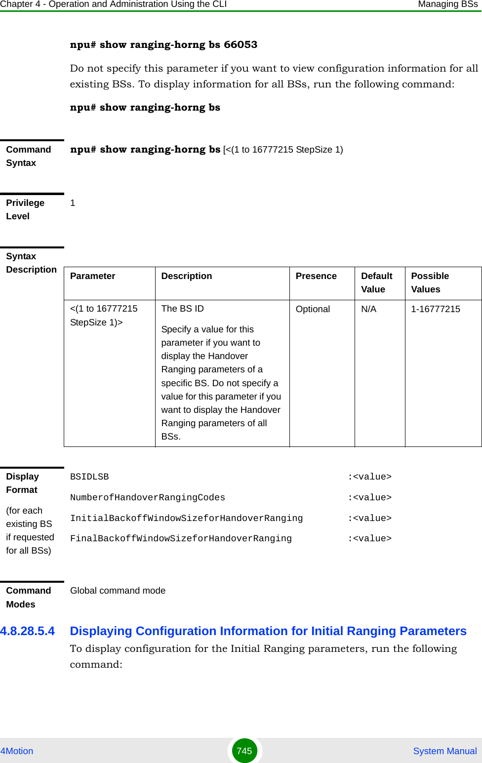 Chapter 4 - Operation and Administration Using the CLI Managing BSs4Motion 745  System Manualnpu# show ranging-horng bs 66053Do not specify this parameter if you want to view configuration information for all existing BSs. To display information for all BSs, run the following command:npu# show ranging-horng bs4.8.28.5.4 Displaying Configuration Information for Initial Ranging ParametersTo display configuration for the Initial Ranging parameters, run the following command:Command Syntaxnpu# show ranging-horng bs [&lt;(1 to 16777215 StepSize 1)Privilege Level1Syntax Description Parameter Description Presence Default ValuePossible Values&lt;(1 to 16777215 StepSize 1)&gt;The BS ID Specify a value for this parameter if you want to display the Handover Ranging parameters of a specific BS. Do not specify a value for this parameter if you want to display the Handover Ranging parameters of all BSs.Optional N/A 1-16777215Display Format(for each existing BS if requested for all BSs)BSIDLSB                                           :&lt;value&gt;NumberofHandoverRangingCodes                      :&lt;value&gt;InitialBackoffWindowSizeforHandoverRanging        :&lt;value&gt;FinalBackoffWindowSizeforHandoverRanging          :&lt;value&gt;Command ModesGlobal command mode