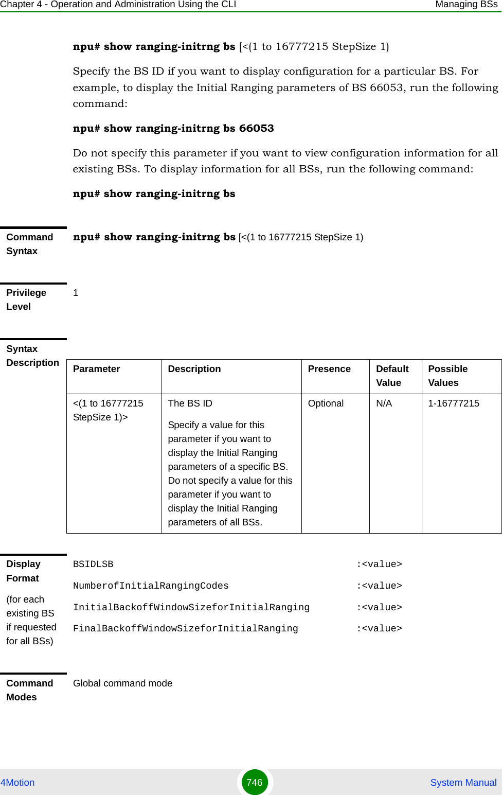 Chapter 4 - Operation and Administration Using the CLI Managing BSs4Motion 746  System Manualnpu# show ranging-initrng bs [&lt;(1 to 16777215 StepSize 1)Specify the BS ID if you want to display configuration for a particular BS. For example, to display the Initial Ranging parameters of BS 66053, run the following command:npu# show ranging-initrng bs 66053Do not specify this parameter if you want to view configuration information for all existing BSs. To display information for all BSs, run the following command:npu# show ranging-initrng bsCommand Syntaxnpu# show ranging-initrng bs [&lt;(1 to 16777215 StepSize 1)Privilege Level1Syntax Description Parameter Description Presence Default ValuePossible Values&lt;(1 to 16777215 StepSize 1)&gt;The BS ID Specify a value for this parameter if you want to display the Initial Ranging parameters of a specific BS. Do not specify a value for this parameter if you want to display the Initial Ranging parameters of all BSs.Optional N/A 1-16777215Display Format(for each existing BS if requested for all BSs)BSIDLSB                                          :&lt;value&gt;NumberofInitialRangingCodes                      :&lt;value&gt;InitialBackoffWindowSizeforInitialRanging        :&lt;value&gt;FinalBackoffWindowSizeforInitialRanging          :&lt;value&gt;Command ModesGlobal command mode