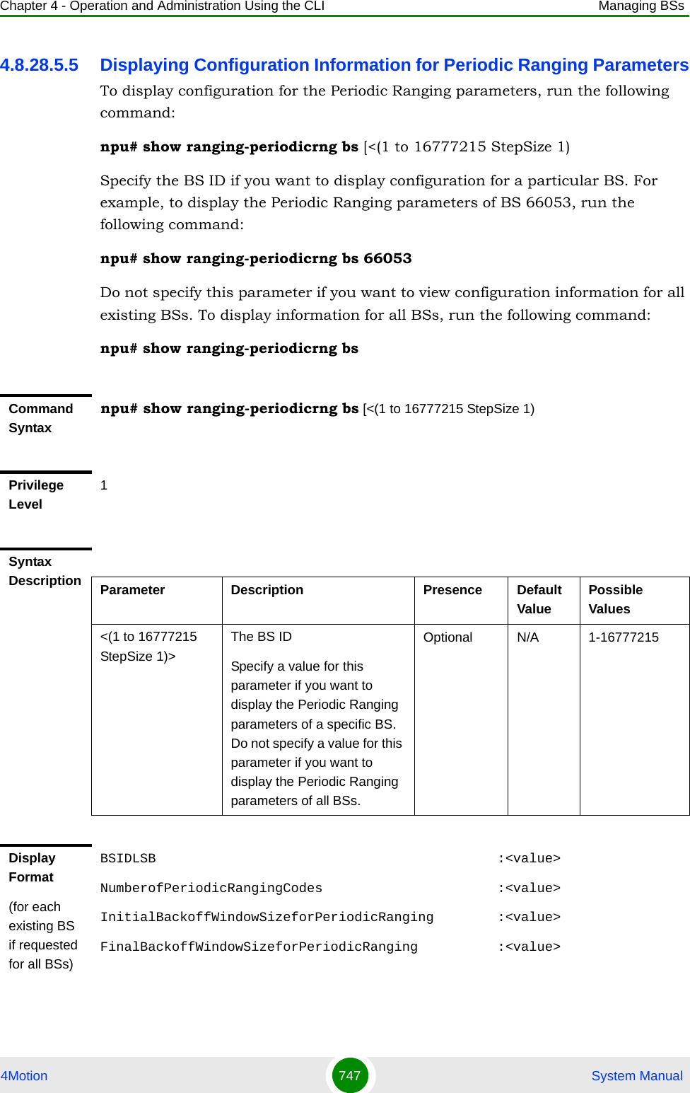 Chapter 4 - Operation and Administration Using the CLI Managing BSs4Motion 747  System Manual4.8.28.5.5 Displaying Configuration Information for Periodic Ranging ParametersTo display configuration for the Periodic Ranging parameters, run the following command:npu# show ranging-periodicrng bs [&lt;(1 to 16777215 StepSize 1)Specify the BS ID if you want to display configuration for a particular BS. For example, to display the Periodic Ranging parameters of BS 66053, run the following command:npu# show ranging-periodicrng bs 66053Do not specify this parameter if you want to view configuration information for all existing BSs. To display information for all BSs, run the following command:npu# show ranging-periodicrng bsCommand Syntaxnpu# show ranging-periodicrng bs [&lt;(1 to 16777215 StepSize 1)Privilege Level1Syntax Description Parameter Description Presence Default ValuePossible Values&lt;(1 to 16777215 StepSize 1)&gt;The BS ID Specify a value for this parameter if you want to display the Periodic Ranging parameters of a specific BS. Do not specify a value for this parameter if you want to display the Periodic Ranging parameters of all BSs.Optional N/A 1-16777215Display Format(for each existing BS if requested for all BSs)BSIDLSB                                           :&lt;value&gt;NumberofPeriodicRangingCodes                      :&lt;value&gt;InitialBackoffWindowSizeforPeriodicRanging        :&lt;value&gt;FinalBackoffWindowSizeforPeriodicRanging          :&lt;value&gt;