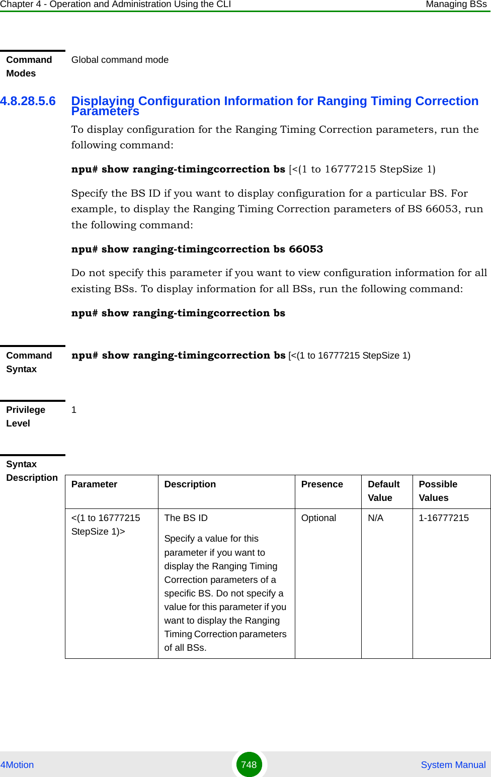 Chapter 4 - Operation and Administration Using the CLI Managing BSs4Motion 748  System Manual4.8.28.5.6 Displaying Configuration Information for Ranging Timing Correction ParametersTo display configuration for the Ranging Timing Correction parameters, run the following command:npu# show ranging-timingcorrection bs [&lt;(1 to 16777215 StepSize 1)Specify the BS ID if you want to display configuration for a particular BS. For example, to display the Ranging Timing Correction parameters of BS 66053, run the following command:npu# show ranging-timingcorrection bs 66053Do not specify this parameter if you want to view configuration information for all existing BSs. To display information for all BSs, run the following command:npu# show ranging-timingcorrection bsCommand ModesGlobal command modeCommand Syntaxnpu# show ranging-timingcorrection bs [&lt;(1 to 16777215 StepSize 1)Privilege Level1Syntax Description Parameter Description Presence Default ValuePossible Values&lt;(1 to 16777215 StepSize 1)&gt;The BS ID Specify a value for this parameter if you want to display the Ranging Timing Correction parameters of a specific BS. Do not specify a value for this parameter if you want to display the Ranging Timing Correction parameters of all BSs.Optional N/A 1-16777215