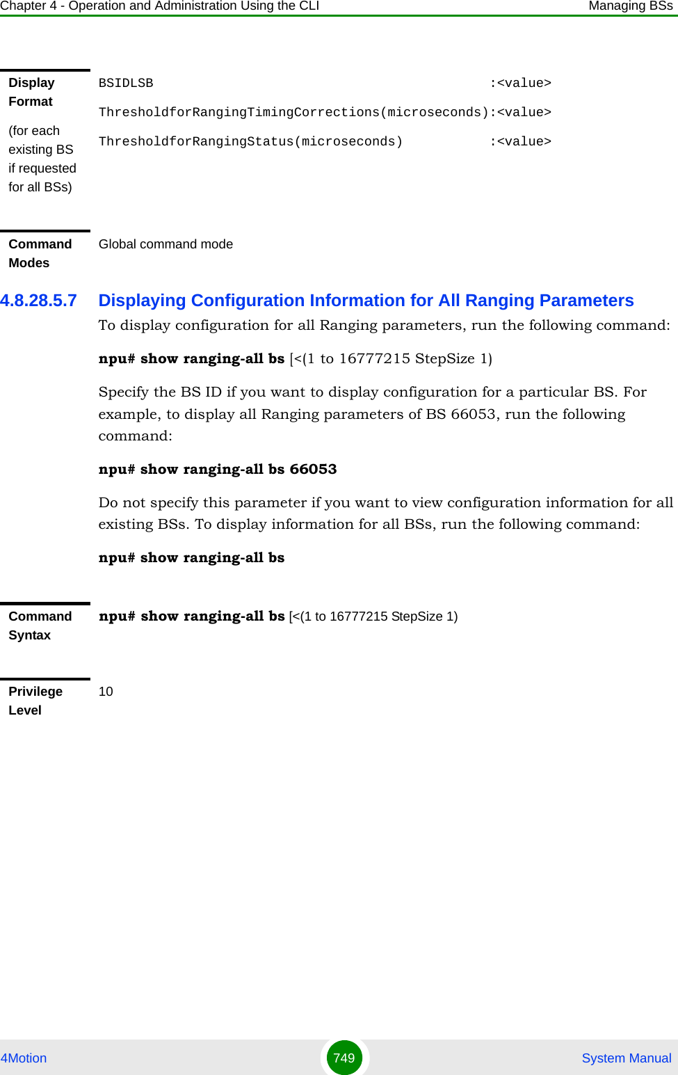 Chapter 4 - Operation and Administration Using the CLI Managing BSs4Motion 749  System Manual4.8.28.5.7 Displaying Configuration Information for All Ranging ParametersTo display configuration for all Ranging parameters, run the following command:npu# show ranging-all bs [&lt;(1 to 16777215 StepSize 1)Specify the BS ID if you want to display configuration for a particular BS. For example, to display all Ranging parameters of BS 66053, run the following command:npu# show ranging-all bs 66053Do not specify this parameter if you want to view configuration information for all existing BSs. To display information for all BSs, run the following command:npu# show ranging-all bsDisplay Format(for each existing BS if requested for all BSs)BSIDLSB                                           :&lt;value&gt;ThresholdforRangingTimingCorrections(microseconds):&lt;value&gt;ThresholdforRangingStatus(microseconds)           :&lt;value&gt;Command ModesGlobal command modeCommand Syntaxnpu# show ranging-all bs [&lt;(1 to 16777215 StepSize 1)Privilege Level10