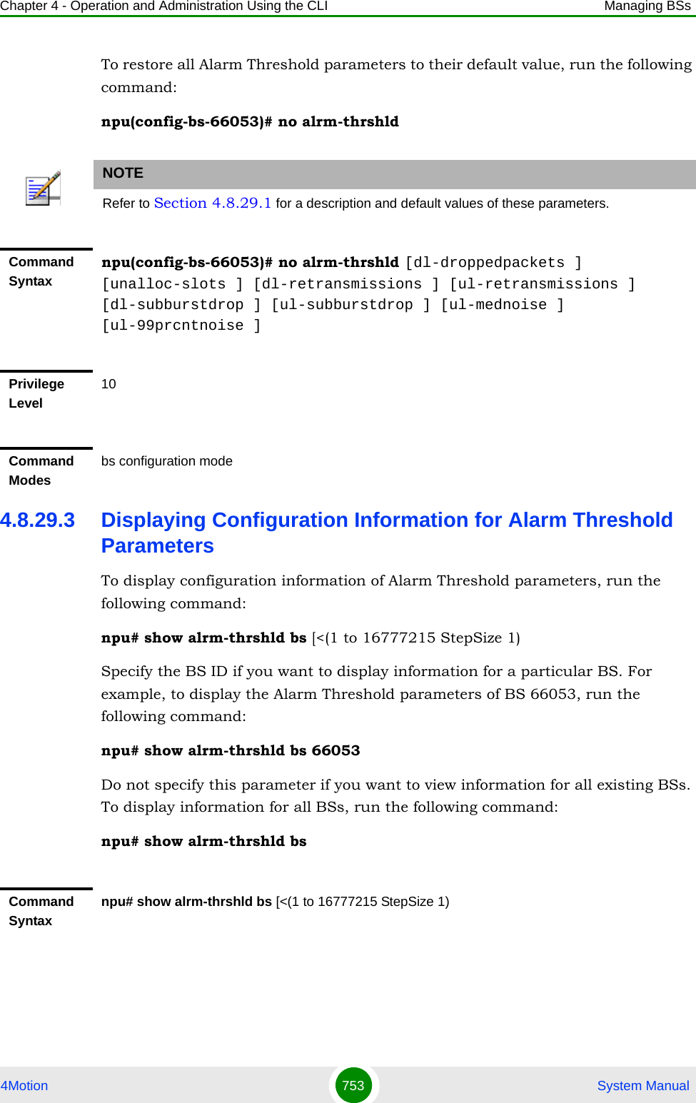 Chapter 4 - Operation and Administration Using the CLI Managing BSs4Motion 753  System ManualTo restore all Alarm Threshold parameters to their default value, run the following command:npu(config-bs-66053)# no alrm-thrshld4.8.29.3 Displaying Configuration Information for Alarm Threshold ParametersTo display configuration information of Alarm Threshold parameters, run the following command:npu# show alrm-thrshld bs [&lt;(1 to 16777215 StepSize 1)Specify the BS ID if you want to display information for a particular BS. For example, to display the Alarm Threshold parameters of BS 66053, run the following command:npu# show alrm-thrshld bs 66053Do not specify this parameter if you want to view information for all existing BSs. To display information for all BSs, run the following command:npu# show alrm-thrshld bsNOTERefer to Section 4.8.29.1 for a description and default values of these parameters.Command Syntaxnpu(config-bs-66053)# no alrm-thrshld [dl-droppedpackets ] [unalloc-slots ] [dl-retransmissions ] [ul-retransmissions ] [dl-subburstdrop ] [ul-subburstdrop ] [ul-mednoise ] [ul-99prcntnoise ]Privilege Level10Command Modesbs configuration modeCommand Syntaxnpu# show alrm-thrshld bs [&lt;(1 to 16777215 StepSize 1)