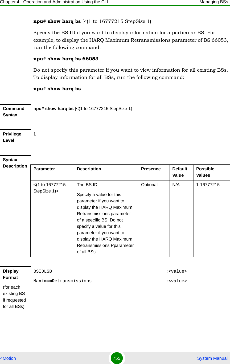 Chapter 4 - Operation and Administration Using the CLI Managing BSs4Motion 755  System Manualnpu# show harq bs [&lt;(1 to 16777215 StepSize 1)Specify the BS ID if you want to display information for a particular BS. For example, to display the HARQ Maximum Retransmissions parameter of BS 66053, run the following command:npu# show harq bs 66053Do not specify this parameter if you want to view information for all existing BSs. To display information for all BSs, run the following command:npu# show harq bsCommand Syntaxnpu# show harq bs [&lt;(1 to 16777215 StepSize 1)Privilege Level1Syntax Description Parameter Description Presence Default ValuePossible Values&lt;(1 to 16777215 StepSize 1)&gt;The BS ID Specify a value for this parameter if you want to display the HARQ Maximum Retransmissions parameter of a specific BS. Do not specify a value for this parameter if you want to display the HARQ Maximum Retransmissions Pparameter of all BSs.Optional N/A 1-16777215Display Format(for each existing BS if requested for all BSs)BSIDLSB                                           :&lt;value&gt;MaximumRetransmissions                            :&lt;value&gt;