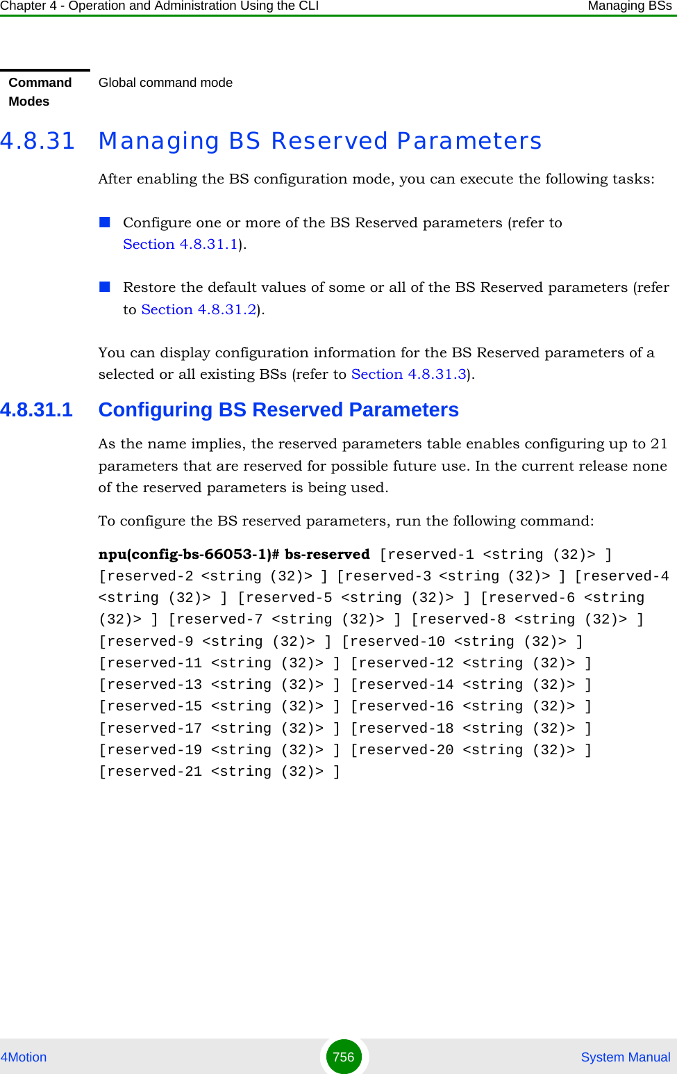 Chapter 4 - Operation and Administration Using the CLI Managing BSs4Motion 756  System Manual4.8.31 Managing BS Reserved ParametersAfter enabling the BS configuration mode, you can execute the following tasks:Configure one or more of the BS Reserved parameters (refer to Section 4.8.31.1).Restore the default values of some or all of the BS Reserved parameters (refer to Section 4.8.31.2).You can display configuration information for the BS Reserved parameters of a selected or all existing BSs (refer to Section 4.8.31.3).4.8.31.1 Configuring BS Reserved ParametersAs the name implies, the reserved parameters table enables configuring up to 21 parameters that are reserved for possible future use. In the current release none of the reserved parameters is being used.To configure the BS reserved parameters, run the following command:npu(config-bs-66053-1)# bs-reserved [reserved-1 &lt;string (32)&gt; ] [reserved-2 &lt;string (32)&gt; ] [reserved-3 &lt;string (32)&gt; ] [reserved-4 &lt;string (32)&gt; ] [reserved-5 &lt;string (32)&gt; ] [reserved-6 &lt;string (32)&gt; ] [reserved-7 &lt;string (32)&gt; ] [reserved-8 &lt;string (32)&gt; ] [reserved-9 &lt;string (32)&gt; ] [reserved-10 &lt;string (32)&gt; ] [reserved-11 &lt;string (32)&gt; ] [reserved-12 &lt;string (32)&gt; ] [reserved-13 &lt;string (32)&gt; ] [reserved-14 &lt;string (32)&gt; ] [reserved-15 &lt;string (32)&gt; ] [reserved-16 &lt;string (32)&gt; ] [reserved-17 &lt;string (32)&gt; ] [reserved-18 &lt;string (32)&gt; ] [reserved-19 &lt;string (32)&gt; ] [reserved-20 &lt;string (32)&gt; ] [reserved-21 &lt;string (32)&gt; ]Command ModesGlobal command mode