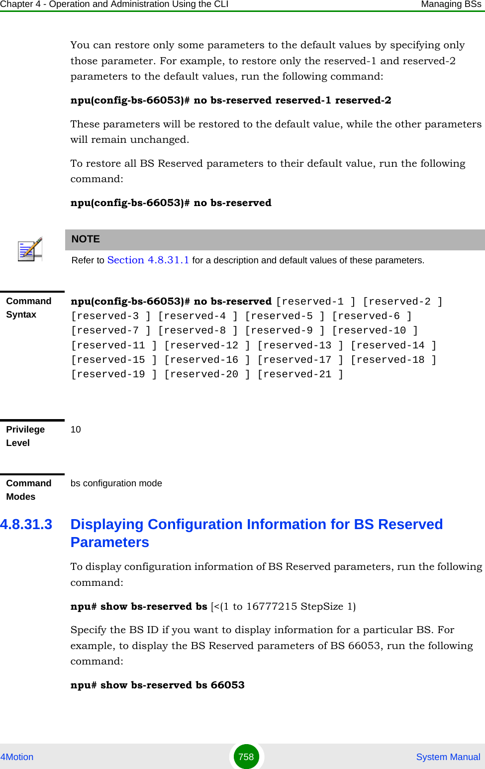 Chapter 4 - Operation and Administration Using the CLI Managing BSs4Motion 758  System ManualYou can restore only some parameters to the default values by specifying only those parameter. For example, to restore only the reserved-1 and reserved-2 parameters to the default values, run the following command:npu(config-bs-66053)# no bs-reserved reserved-1 reserved-2These parameters will be restored to the default value, while the other parameters will remain unchanged.To restore all BS Reserved parameters to their default value, run the following command:npu(config-bs-66053)# no bs-reserved4.8.31.3 Displaying Configuration Information for BS Reserved ParametersTo display configuration information of BS Reserved parameters, run the following command:npu# show bs-reserved bs [&lt;(1 to 16777215 StepSize 1)Specify the BS ID if you want to display information for a particular BS. For example, to display the BS Reserved parameters of BS 66053, run the following command:npu# show bs-reserved bs 66053NOTERefer to Section 4.8.31.1 for a description and default values of these parameters.Command Syntaxnpu(config-bs-66053)# no bs-reserved [reserved-1 ] [reserved-2 ] [reserved-3 ] [reserved-4 ] [reserved-5 ] [reserved-6 ] [reserved-7 ] [reserved-8 ] [reserved-9 ] [reserved-10 ] [reserved-11 ] [reserved-12 ] [reserved-13 ] [reserved-14 ] [reserved-15 ] [reserved-16 ] [reserved-17 ] [reserved-18 ] [reserved-19 ] [reserved-20 ] [reserved-21 ]Privilege Level10Command Modesbs configuration mode