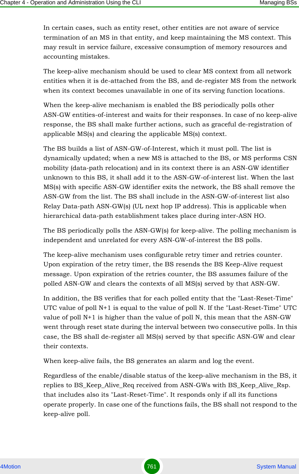 Chapter 4 - Operation and Administration Using the CLI Managing BSs4Motion 761  System ManualIn certain cases, such as entity reset, other entities are not aware of service termination of an MS in that entity, and keep maintaining the MS context. This may result in service failure, excessive consumption of memory resources and accounting mistakes. The keep-alive mechanism should be used to clear MS context from all network entities when it is de-attached from the BS, and de-register MS from the network when its context becomes unavailable in one of its serving function locations.When the keep-alive mechanism is enabled the BS periodically polls other ASN-GW entities-of-interest and waits for their responses. In case of no keep-alive response, the BS shall make further actions, such as graceful de-registration of applicable MS(s) and clearing the applicable MS(s) context.The BS builds a list of ASN-GW-of-Interest, which it must poll. The list is dynamically updated; when a new MS is attached to the BS, or MS performs CSN mobility (data-path relocation) and in its context there is an ASN-GW identifier unknown to this BS, it shall add it to the ASN-GW-of-interest list. When the last MS(s) with specific ASN-GW identifier exits the network, the BS shall remove the ASN-GW from the list. The BS shall include in the ASN-GW-of-interest list also Relay Data-path ASN-GW(s) (UL next hop IP address). This is applicable when hierarchical data-path establishment takes place during inter-ASN HO.The BS periodically polls the ASN-GW(s) for keep-alive. The polling mechanism is independent and unrelated for every ASN-GW-of-interest the BS polls. The keep-alive mechanism uses configurable retry timer and retries counter. Upon expiration of the retry timer, the BS resends the BS Keep-Alive request message. Upon expiration of the retries counter, the BS assumes failure of the polled ASN-GW and clears the contexts of all MS(s) served by that ASN-GW. In addition, the BS verifies that for each polled entity that the &quot;Last-Reset-Time&quot; UTC value of poll N+1 is equal to the value of poll N. If the &quot;Last-Reset-Time&quot; UTC value of poll N+1 is higher than the value of poll N, this mean that the ASN-GW went through reset state during the interval between two consecutive polls. In this case, the BS shall de-register all MS(s) served by that specific ASN-GW and clear their contexts.When keep-alive fails, the BS generates an alarm and log the event.Regardless of the enable/disable status of the keep-alive mechanism in the BS, it replies to BS_Keep_Alive_Req received from ASN-GWs with BS_Keep_Alive_Rsp. that includes also its &quot;Last-Reset-Time&quot;. It responds only if all its functions operate properly. In case one of the functions fails, the BS shall not respond to the keep-alive poll.