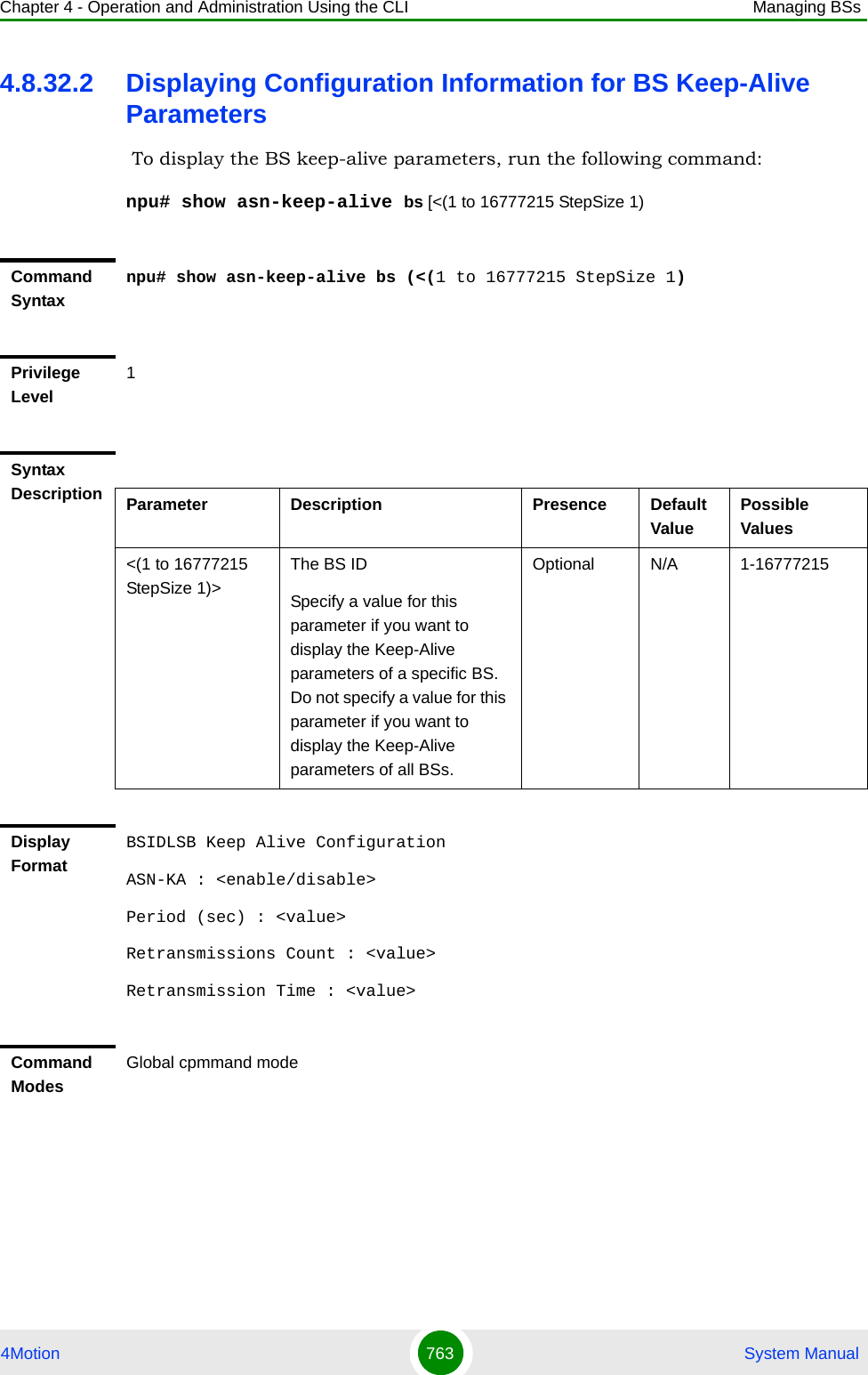 Chapter 4 - Operation and Administration Using the CLI Managing BSs4Motion 763  System Manual4.8.32.2 Displaying Configuration Information for BS Keep-Alive Parameters To display the BS keep-alive parameters, run the following command:npu# show asn-keep-alive bs [&lt;(1 to 16777215 StepSize 1)Command Syntaxnpu# show asn-keep-alive bs (&lt;(1 to 16777215 StepSize 1)Privilege Level1Syntax Description Parameter Description Presence Default ValuePossible Values&lt;(1 to 16777215 StepSize 1)&gt;The BS ID Specify a value for this parameter if you want to display the Keep-Alive parameters of a specific BS. Do not specify a value for this parameter if you want to display the Keep-Alive parameters of all BSs.Optional N/A 1-16777215Display FormatBSIDLSB Keep Alive ConfigurationASN-KA : &lt;enable/disable&gt;Period (sec) : &lt;value&gt;Retransmissions Count : &lt;value&gt;Retransmission Time : &lt;value&gt;Command ModesGlobal cpmmand mode