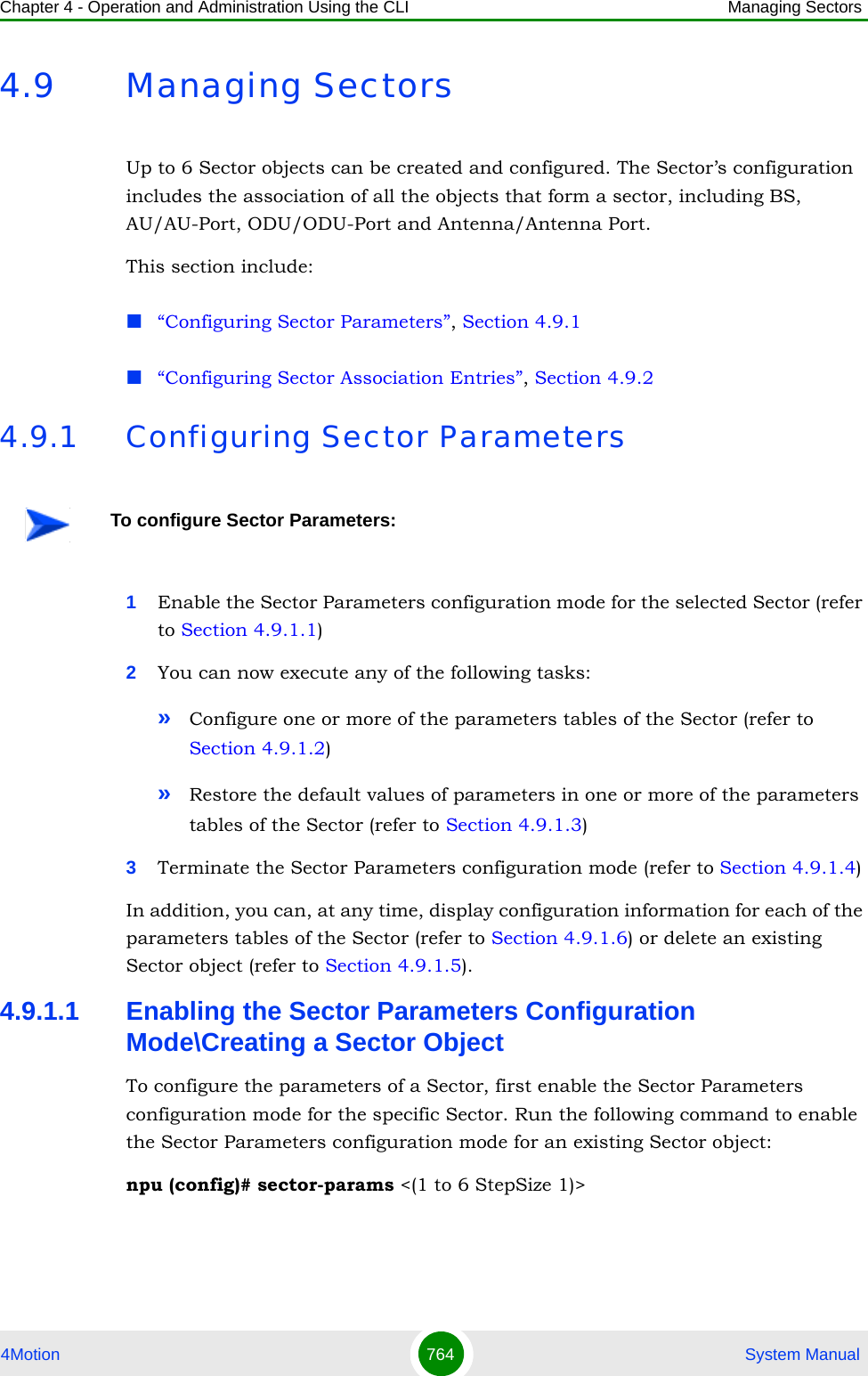 Chapter 4 - Operation and Administration Using the CLI Managing Sectors4Motion 764  System Manual4.9 Managing SectorsUp to 6 Sector objects can be created and configured. The Sector’s configuration includes the association of all the objects that form a sector, including BS, AU/AU-Port, ODU/ODU-Port and Antenna/Antenna Port.This section include:“Configuring Sector Parameters”, Section 4.9.1“Configuring Sector Association Entries”, Section 4.9.24.9.1 Configuring Sector Parameters1Enable the Sector Parameters configuration mode for the selected Sector (refer to Section 4.9.1.1)2You can now execute any of the following tasks:»Configure one or more of the parameters tables of the Sector (refer to Section 4.9.1.2)»Restore the default values of parameters in one or more of the parameters tables of the Sector (refer to Section 4.9.1.3)3Terminate the Sector Parameters configuration mode (refer to Section 4.9.1.4)In addition, you can, at any time, display configuration information for each of the parameters tables of the Sector (refer to Section 4.9.1.6) or delete an existing Sector object (refer to Section 4.9.1.5). 4.9.1.1 Enabling the Sector Parameters Configuration Mode\Creating a Sector ObjectTo configure the parameters of a Sector, first enable the Sector Parameters configuration mode for the specific Sector. Run the following command to enable the Sector Parameters configuration mode for an existing Sector object:npu (config)# sector-params &lt;(1 to 6 StepSize 1)&gt; To configure Sector Parameters: