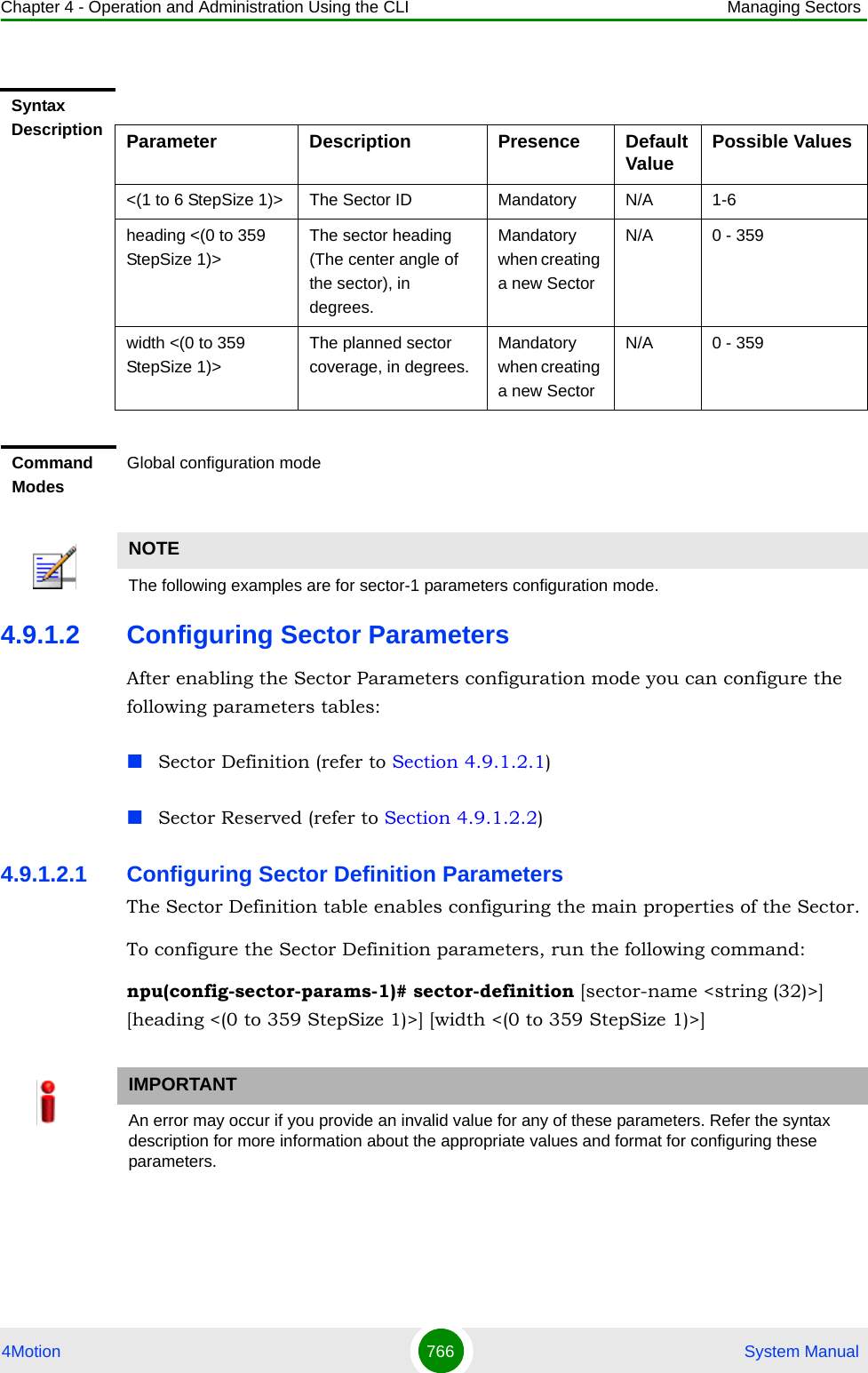 Chapter 4 - Operation and Administration Using the CLI Managing Sectors4Motion 766  System Manual4.9.1.2 Configuring Sector ParametersAfter enabling the Sector Parameters configuration mode you can configure the following parameters tables:Sector Definition (refer to Section 4.9.1.2.1)Sector Reserved (refer to Section 4.9.1.2.2)4.9.1.2.1 Configuring Sector Definition ParametersThe Sector Definition table enables configuring the main properties of the Sector.To configure the Sector Definition parameters, run the following command:npu(config-sector-params-1)# sector-definition [sector-name &lt;string (32)&gt;] [heading &lt;(0 to 359 StepSize 1)&gt;] [width &lt;(0 to 359 StepSize 1)&gt;]Syntax Description Parameter Description Presence Default Value Possible Values&lt;(1 to 6 StepSize 1)&gt; The Sector ID Mandatory N/A 1-6heading &lt;(0 to 359 StepSize 1)&gt;The sector heading (The center angle of the sector), in degrees.Mandatory when creating a new SectorN/A 0 - 359width &lt;(0 to 359 StepSize 1)&gt;The planned sector coverage, in degrees.Mandatory when creating a new SectorN/A 0 - 359Command ModesGlobal configuration modeNOTEThe following examples are for sector-1 parameters configuration mode.IMPORTANTAn error may occur if you provide an invalid value for any of these parameters. Refer the syntax description for more information about the appropriate values and format for configuring these parameters.