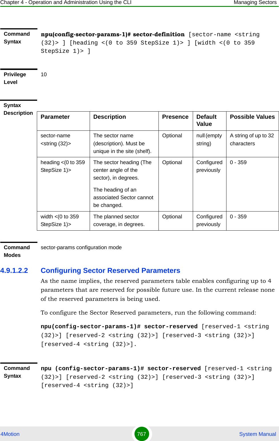 Chapter 4 - Operation and Administration Using the CLI Managing Sectors4Motion 767  System Manual4.9.1.2.2 Configuring Sector Reserved ParametersAs the name implies, the reserved parameters table enables configuring up to 4 parameters that are reserved for possible future use. In the current release none of the reserved parameters is being used.To configure the Sector Reserved parameters, run the following command:npu(config-sector-params-1)# sector-reserved [reserved-1 &lt;string (32)&gt;] [reserved-2 &lt;string (32)&gt;] [reserved-3 &lt;string (32)&gt;] [reserved-4 &lt;string (32)&gt;].Command Syntaxnpu(config-sector-params-1)# sector-definition [sector-name &lt;string (32)&gt; ] [heading &lt;(0 to 359 StepSize 1)&gt; ] [width &lt;(0 to 359 StepSize 1)&gt; ]Privilege Level10Syntax Description Parameter Description Presence Default Value Possible Valuessector-name &lt;string (32)&gt;The sector name (description). Must be unique in the site (shelf).Optional null (empty string)A string of up to 32 charactersheading &lt;(0 to 359 StepSize 1)&gt;The sector heading (The center angle of the sector), in degrees.The heading of an associated Sector cannot be changed.Optional Configured previously0 - 359width &lt;(0 to 359 StepSize 1)&gt;The planned sector coverage, in degrees.Optional Configured previously0 - 359Command Modessector-params configuration modeCommand Syntaxnpu (config-sector-params-1)# sector-reserved [reserved-1 &lt;string (32)&gt;] [reserved-2 &lt;string (32)&gt;] [reserved-3 &lt;string (32)&gt;] [reserved-4 &lt;string (32)&gt;]