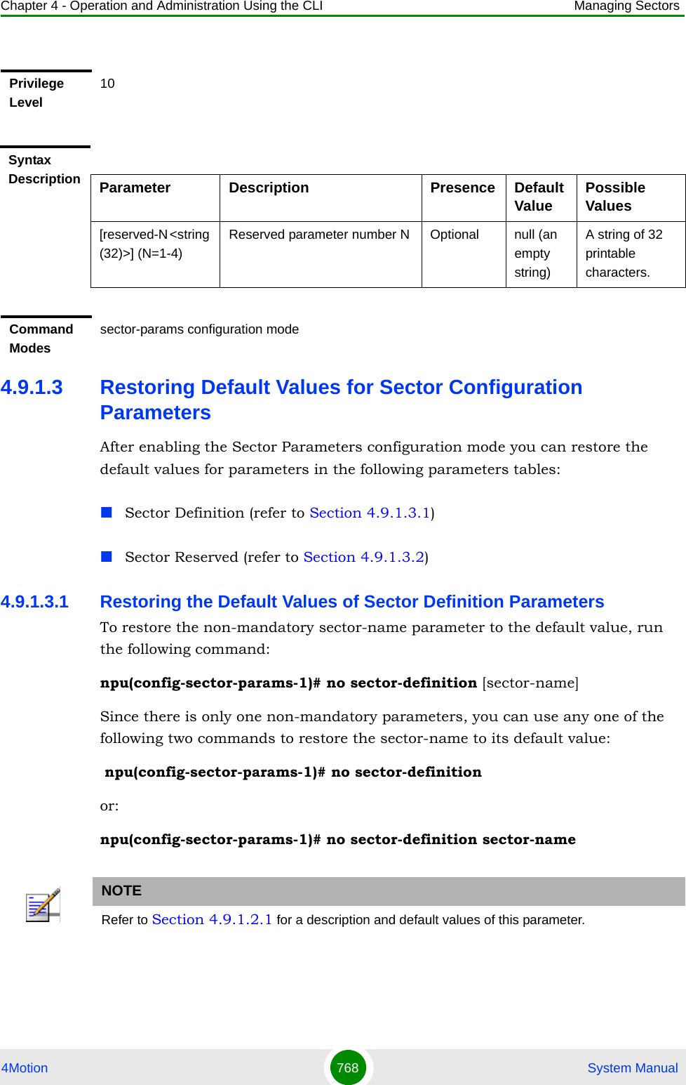 Chapter 4 - Operation and Administration Using the CLI Managing Sectors4Motion 768  System Manual4.9.1.3 Restoring Default Values for Sector Configuration ParametersAfter enabling the Sector Parameters configuration mode you can restore the default values for parameters in the following parameters tables:Sector Definition (refer to Section 4.9.1.3.1)Sector Reserved (refer to Section 4.9.1.3.2)4.9.1.3.1 Restoring the Default Values of Sector Definition ParametersTo restore the non-mandatory sector-name parameter to the default value, run the following command:npu(config-sector-params-1)# no sector-definition [sector-name]Since there is only one non-mandatory parameters, you can use any one of the following two commands to restore the sector-name to its default value: npu(config-sector-params-1)# no sector-definitionor:npu(config-sector-params-1)# no sector-definition sector-namePrivilege Level10Syntax Description Parameter Description Presence Default Value Possible Values[reserved-N &lt;string (32)&gt;] (N=1-4)Reserved parameter number N Optional null (an empty string)A string of 32 printable characters.Command Modessector-params configuration modeNOTERefer to Section 4.9.1.2.1 for a description and default values of this parameter.