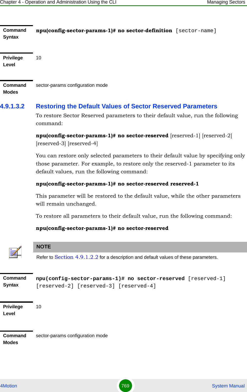 Chapter 4 - Operation and Administration Using the CLI Managing Sectors4Motion 769  System Manual4.9.1.3.2 Restoring the Default Values of Sector Reserved ParametersTo restore Sector Reserved parameters to their default value, run the following command:npu(config-sector-params-1)# no sector-reserved [reserved-1] [reserved-2] [reserved-3] [reserved-4]You can restore only selected parameters to their default value by specifying only those parameter. For example, to restore only the reserved-1 parameter to its default values, run the following command:npu(config-sector-params-1)# no sector-reserved reserved-1This parameter will be restored to the default value, while the other parameters will remain unchanged.To restore all parameters to their default value, run the following command:npu(config-sector-params-1)# no sector-reservedCommand Syntaxnpu(config-sector-params-1)# no sector-definition [sector-name]Privilege Level10Command Modessector-params configuration modeNOTERefer to Section 4.9.1.2.2 for a description and default values of these parameters.Command Syntaxnpu(config-sector-params-1)# no sector-reserved [reserved-1] [reserved-2] [reserved-3] [reserved-4]Privilege Level10Command Modessector-params configuration mode