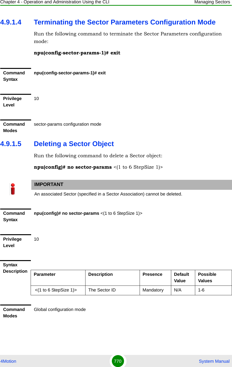 Chapter 4 - Operation and Administration Using the CLI Managing Sectors4Motion 770  System Manual4.9.1.4 Terminating the Sector Parameters Configuration ModeRun the following command to terminate the Sector Parameters configuration mode:npu(config-sector-params-1)# exit4.9.1.5 Deleting a Sector ObjectRun the following command to delete a Sector object:npu(config)# no sector-params &lt;(1 to 6 StepSize 1)&gt;Command Syntaxnpu(config-sector-params-1)# exitPrivilege Level10Command Modessector-params configuration modeIMPORTANTAn associated Sector (specified in a Sector Association) cannot be deleted.Command Syntaxnpu(config)# no sector-params &lt;(1 to 6 StepSize 1)&gt;Privilege Level10Syntax Description Parameter Description Presence Default ValuePossible Values &lt;(1 to 6 StepSize 1)&gt; The Sector ID  Mandatory N/A 1-6Command ModesGlobal configuration mode