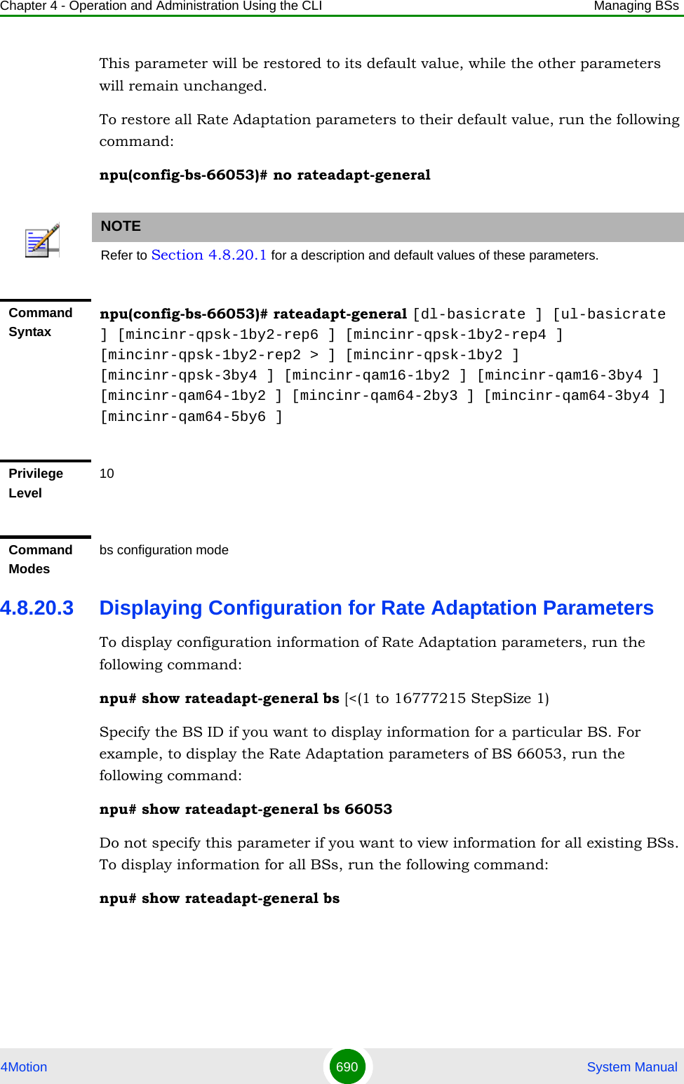 Chapter 4 - Operation and Administration Using the CLI Managing BSs4Motion 690  System ManualThis parameter will be restored to its default value, while the other parameters will remain unchanged.To restore all Rate Adaptation parameters to their default value, run the following command:npu(config-bs-66053)# no rateadapt-general4.8.20.3 Displaying Configuration for Rate Adaptation ParametersTo display configuration information of Rate Adaptation parameters, run the following command:npu# show rateadapt-general bs [&lt;(1 to 16777215 StepSize 1)Specify the BS ID if you want to display information for a particular BS. For example, to display the Rate Adaptation parameters of BS 66053, run the following command:npu# show rateadapt-general bs 66053Do not specify this parameter if you want to view information for all existing BSs. To display information for all BSs, run the following command:npu# show rateadapt-general bsNOTERefer to Section 4.8.20.1 for a description and default values of these parameters.Command Syntaxnpu(config-bs-66053)# rateadapt-general [dl-basicrate ] [ul-basicrate ] [mincinr-qpsk-1by2-rep6 ] [mincinr-qpsk-1by2-rep4 ] [mincinr-qpsk-1by2-rep2 &gt; ] [mincinr-qpsk-1by2 ] [mincinr-qpsk-3by4 ] [mincinr-qam16-1by2 ] [mincinr-qam16-3by4 ] [mincinr-qam64-1by2 ] [mincinr-qam64-2by3 ] [mincinr-qam64-3by4 ] [mincinr-qam64-5by6 ]Privilege Level10Command Modesbs configuration mode