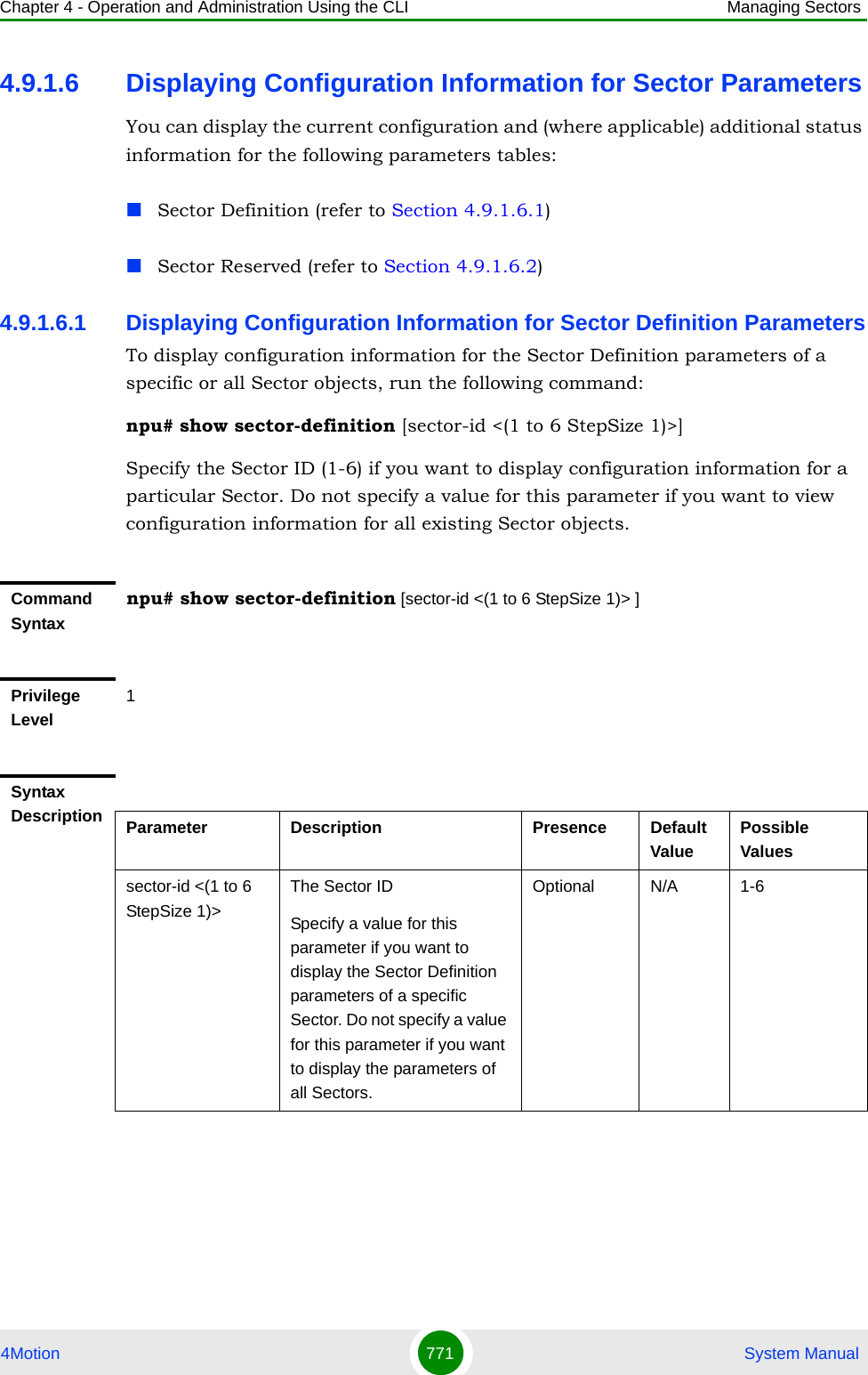 Chapter 4 - Operation and Administration Using the CLI Managing Sectors4Motion 771  System Manual4.9.1.6 Displaying Configuration Information for Sector ParametersYou can display the current configuration and (where applicable) additional status information for the following parameters tables:Sector Definition (refer to Section 4.9.1.6.1)Sector Reserved (refer to Section 4.9.1.6.2)4.9.1.6.1 Displaying Configuration Information for Sector Definition ParametersTo display configuration information for the Sector Definition parameters of a specific or all Sector objects, run the following command:npu# show sector-definition [sector-id &lt;(1 to 6 StepSize 1)&gt;]Specify the Sector ID (1-6) if you want to display configuration information for a particular Sector. Do not specify a value for this parameter if you want to view configuration information for all existing Sector objects.Command Syntaxnpu# show sector-definition [sector-id &lt;(1 to 6 StepSize 1)&gt; ]Privilege Level1Syntax Description Parameter Description Presence Default ValuePossible Valuessector-id &lt;(1 to 6 StepSize 1)&gt; The Sector ID Specify a value for this parameter if you want to display the Sector Definition parameters of a specific Sector. Do not specify a value for this parameter if you want to display the parameters of all Sectors.Optional N/A 1-6