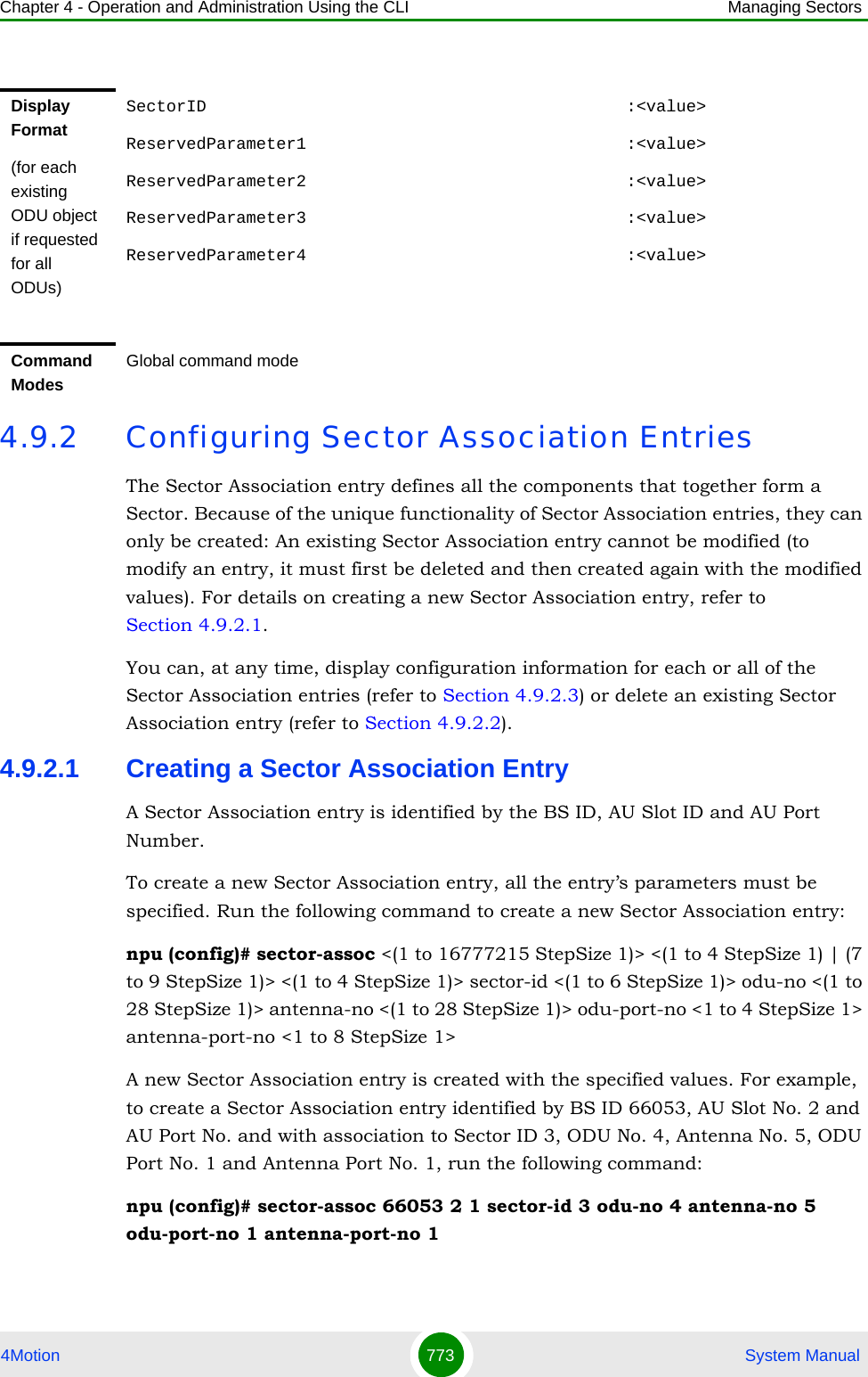 Chapter 4 - Operation and Administration Using the CLI Managing Sectors4Motion 773  System Manual4.9.2 Configuring Sector Association EntriesThe Sector Association entry defines all the components that together form a Sector. Because of the unique functionality of Sector Association entries, they can only be created: An existing Sector Association entry cannot be modified (to modify an entry, it must first be deleted and then created again with the modified values). For details on creating a new Sector Association entry, refer to Section 4.9.2.1.You can, at any time, display configuration information for each or all of the Sector Association entries (refer to Section 4.9.2.3) or delete an existing Sector Association entry (refer to Section 4.9.2.2). 4.9.2.1 Creating a Sector Association EntryA Sector Association entry is identified by the BS ID, AU Slot ID and AU Port Number.To create a new Sector Association entry, all the entry’s parameters must be specified. Run the following command to create a new Sector Association entry:npu (config)# sector-assoc &lt;(1 to 16777215 StepSize 1)&gt; &lt;(1 to 4 StepSize 1) | (7 to 9 StepSize 1)&gt; &lt;(1 to 4 StepSize 1)&gt; sector-id &lt;(1 to 6 StepSize 1)&gt; odu-no &lt;(1 to 28 StepSize 1)&gt; antenna-no &lt;(1 to 28 StepSize 1)&gt; odu-port-no &lt;1 to 4 StepSize 1&gt; antenna-port-no &lt;1 to 8 StepSize 1&gt;A new Sector Association entry is created with the specified values. For example, to create a Sector Association entry identified by BS ID 66053, AU Slot No. 2 and AU Port No. and with association to Sector ID 3, ODU No. 4, Antenna No. 5, ODU Port No. 1 and Antenna Port No. 1, run the following command:npu (config)# sector-assoc 66053 2 1 sector-id 3 odu-no 4 antenna-no 5 odu-port-no 1 antenna-port-no 1Display Format(for each existing ODU object if requested for all ODUs)SectorID                                          :&lt;value&gt;ReservedParameter1                                :&lt;value&gt;ReservedParameter2                                :&lt;value&gt;ReservedParameter3                                :&lt;value&gt;ReservedParameter4                                :&lt;value&gt;Command ModesGlobal command mode