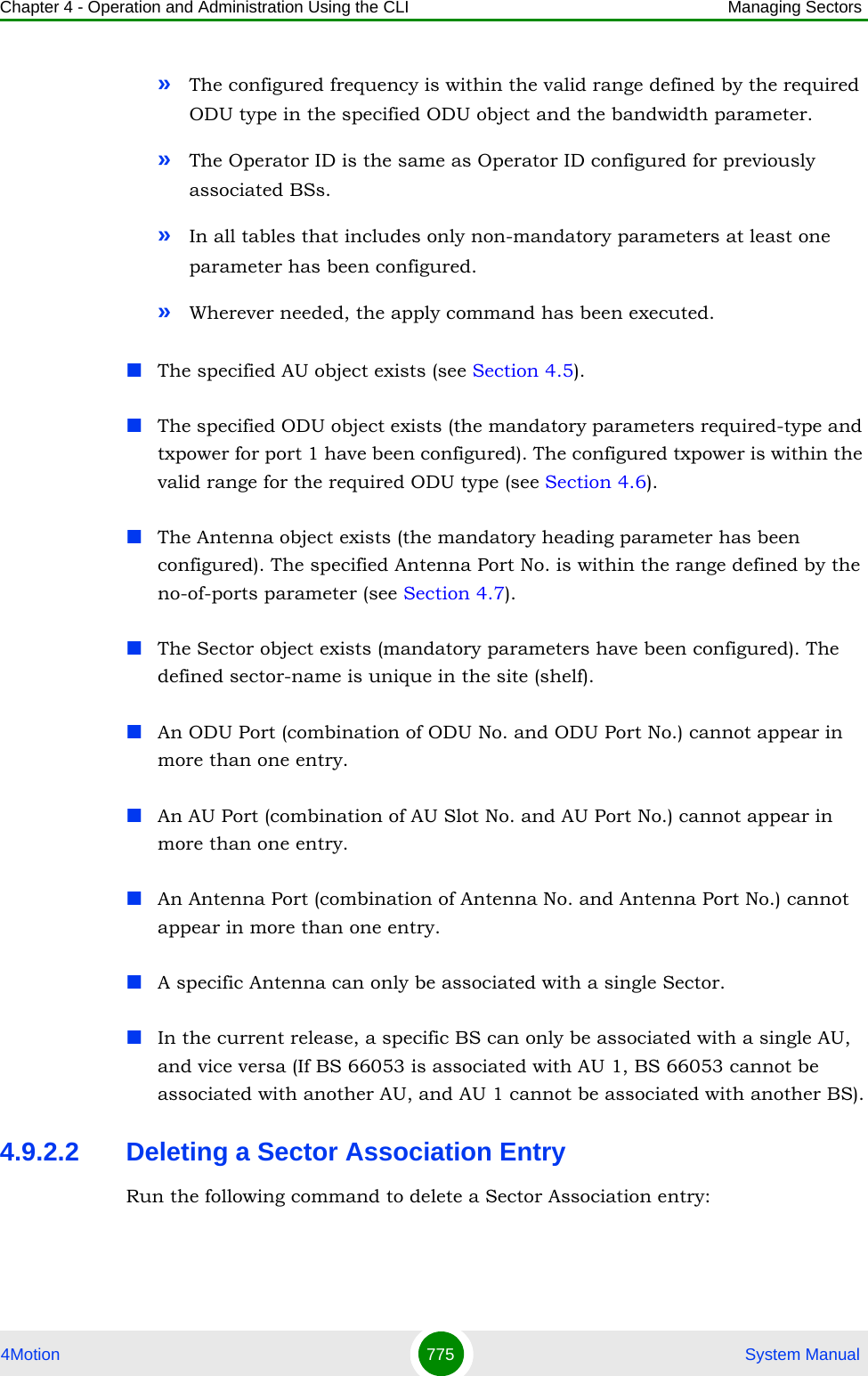Chapter 4 - Operation and Administration Using the CLI Managing Sectors4Motion 775  System Manual»The configured frequency is within the valid range defined by the required ODU type in the specified ODU object and the bandwidth parameter.»The Operator ID is the same as Operator ID configured for previously associated BSs.»In all tables that includes only non-mandatory parameters at least one parameter has been configured.»Wherever needed, the apply command has been executed.The specified AU object exists (see Section 4.5).The specified ODU object exists (the mandatory parameters required-type and txpower for port 1 have been configured). The configured txpower is within the valid range for the required ODU type (see Section 4.6).The Antenna object exists (the mandatory heading parameter has been configured). The specified Antenna Port No. is within the range defined by the no-of-ports parameter (see Section 4.7).The Sector object exists (mandatory parameters have been configured). The defined sector-name is unique in the site (shelf). An ODU Port (combination of ODU No. and ODU Port No.) cannot appear in more than one entry.An AU Port (combination of AU Slot No. and AU Port No.) cannot appear in more than one entry.An Antenna Port (combination of Antenna No. and Antenna Port No.) cannot appear in more than one entry.A specific Antenna can only be associated with a single Sector.In the current release, a specific BS can only be associated with a single AU, and vice versa (If BS 66053 is associated with AU 1, BS 66053 cannot be associated with another AU, and AU 1 cannot be associated with another BS).4.9.2.2 Deleting a Sector Association EntryRun the following command to delete a Sector Association entry: