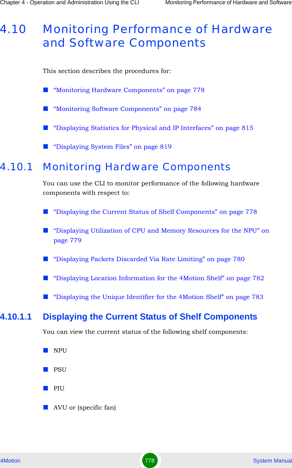 Chapter 4 - Operation and Administration Using the CLI Monitoring Performance of Hardware and Software 4Motion 778  System Manual4.10 Monitoring Performance of Hardware and Software ComponentsThis section describes the procedures for:“Monitoring Hardware Components” on page 778“Monitoring Software Components” on page 784“Displaying Statistics for Physical and IP Interfaces” on page 815“Displaying System Files” on page 8194.10.1 Monitoring Hardware ComponentsYou can use the CLI to monitor performance of the following hardware components with respect to:“Displaying the Current Status of Shelf Components” on page 778“Displaying Utilization of CPU and Memory Resources for the NPU” on page 779“Displaying Packets Discarded Via Rate Limiting” on page 780“Displaying Location Information for the 4Motion Shelf” on page 782“Displaying the Unique Identifier for the 4Motion Shelf” on page 7834.10.1.1 Displaying the Current Status of Shelf ComponentsYou can view the current status of the following shelf components:NPUPSUPIUAVU or (specific fan)