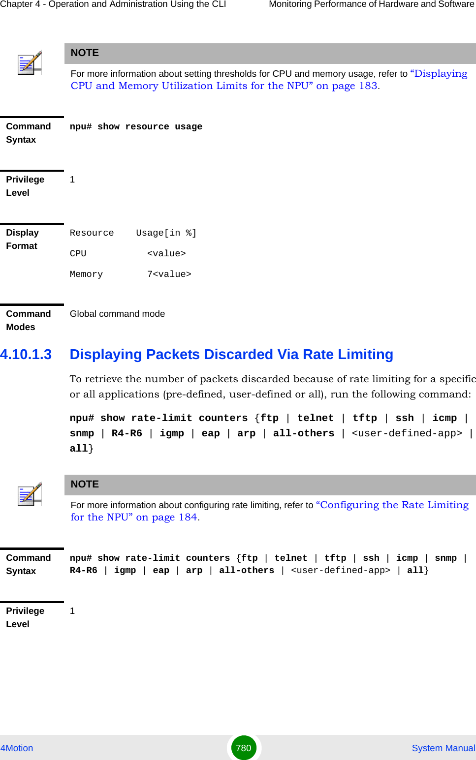 Chapter 4 - Operation and Administration Using the CLI Monitoring Performance of Hardware and Software 4Motion 780  System Manual4.10.1.3 Displaying Packets Discarded Via Rate LimitingTo retrieve the number of packets discarded because of rate limiting for a specific or all applications (pre-defined, user-defined or all), run the following command:npu# show rate-limit counters {ftp | telnet | tftp | ssh | icmp | snmp | R4-R6 | igmp | eap | arp | all-others | &lt;user-defined-app&gt; | all}NOTEFor more information about setting thresholds for CPU and memory usage, refer to “Displaying CPU and Memory Utilization Limits for the NPU” on page 183.Command Syntaxnpu# show resource usagePrivilege Level1Display FormatResource    Usage[in %]CPU           &lt;value&gt;Memory        7&lt;value&gt;Command ModesGlobal command modeNOTEFor more information about configuring rate limiting, refer to “Configuring the Rate Limiting for the NPU” on page 184.Command Syntaxnpu# show rate-limit counters {ftp | telnet | tftp | ssh | icmp | snmp | R4-R6 | igmp | eap | arp | all-others | &lt;user-defined-app&gt; | all}Privilege Level1