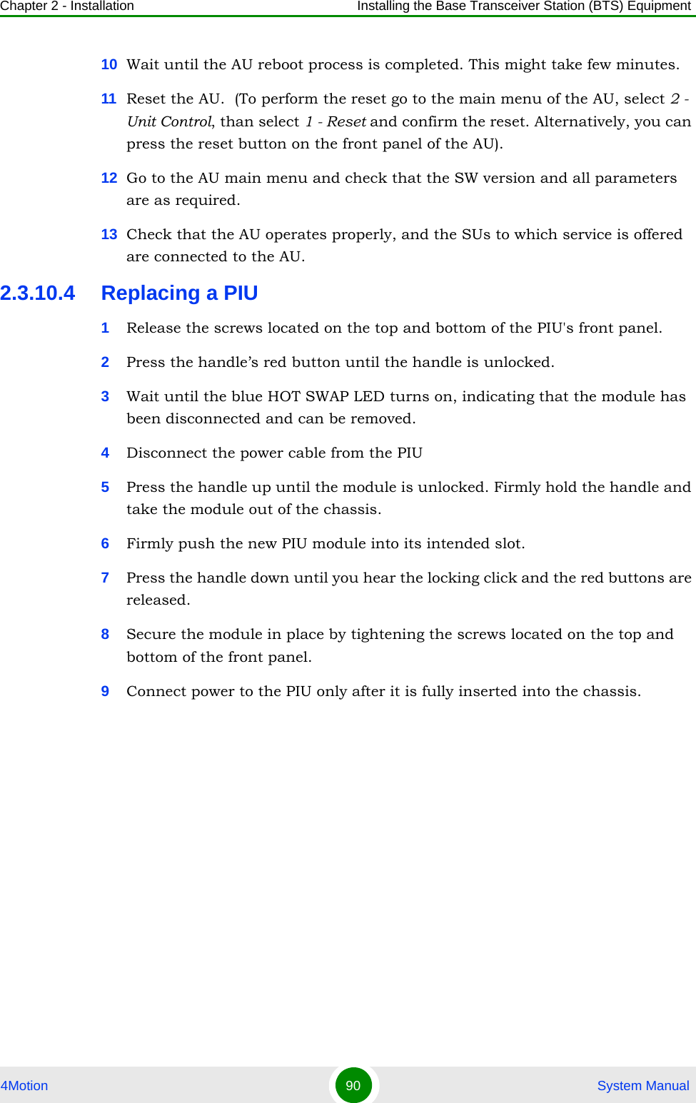 Chapter 2 - Installation Installing the Base Transceiver Station (BTS) Equipment4Motion 90  System Manual10 Wait until the AU reboot process is completed. This might take few minutes.11 Reset the AU.  (To perform the reset go to the main menu of the AU, select 2 - Unit Control, than select 1 - Reset and confirm the reset. Alternatively, you can press the reset button on the front panel of the AU). 12 Go to the AU main menu and check that the SW version and all parameters are as required.13 Check that the AU operates properly, and the SUs to which service is offered are connected to the AU.2.3.10.4 Replacing a PIU1Release the screws located on the top and bottom of the PIU&apos;s front panel.2Press the handle’s red button until the handle is unlocked.3Wait until the blue HOT SWAP LED turns on, indicating that the module has been disconnected and can be removed. 4Disconnect the power cable from the PIU5Press the handle up until the module is unlocked. Firmly hold the handle and take the module out of the chassis.6Firmly push the new PIU module into its intended slot.7Press the handle down until you hear the locking click and the red buttons are released.8Secure the module in place by tightening the screws located on the top and bottom of the front panel.9Connect power to the PIU only after it is fully inserted into the chassis.
