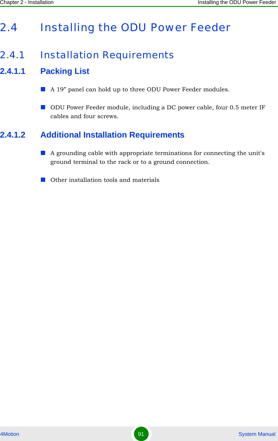 Chapter 2 - Installation Installing the ODU Power Feeder4Motion 91  System Manual2.4 Installing the ODU Power Feeder2.4.1 Installation Requirements2.4.1.1 Packing ListA 19” panel can hold up to three ODU Power Feeder modules.ODU Power Feeder module, including a DC power cable, four 0.5 meter IF cables and four screws.2.4.1.2 Additional Installation RequirementsA grounding cable with appropriate terminations for connecting the unit&apos;s ground terminal to the rack or to a ground connection.Other installation tools and materials