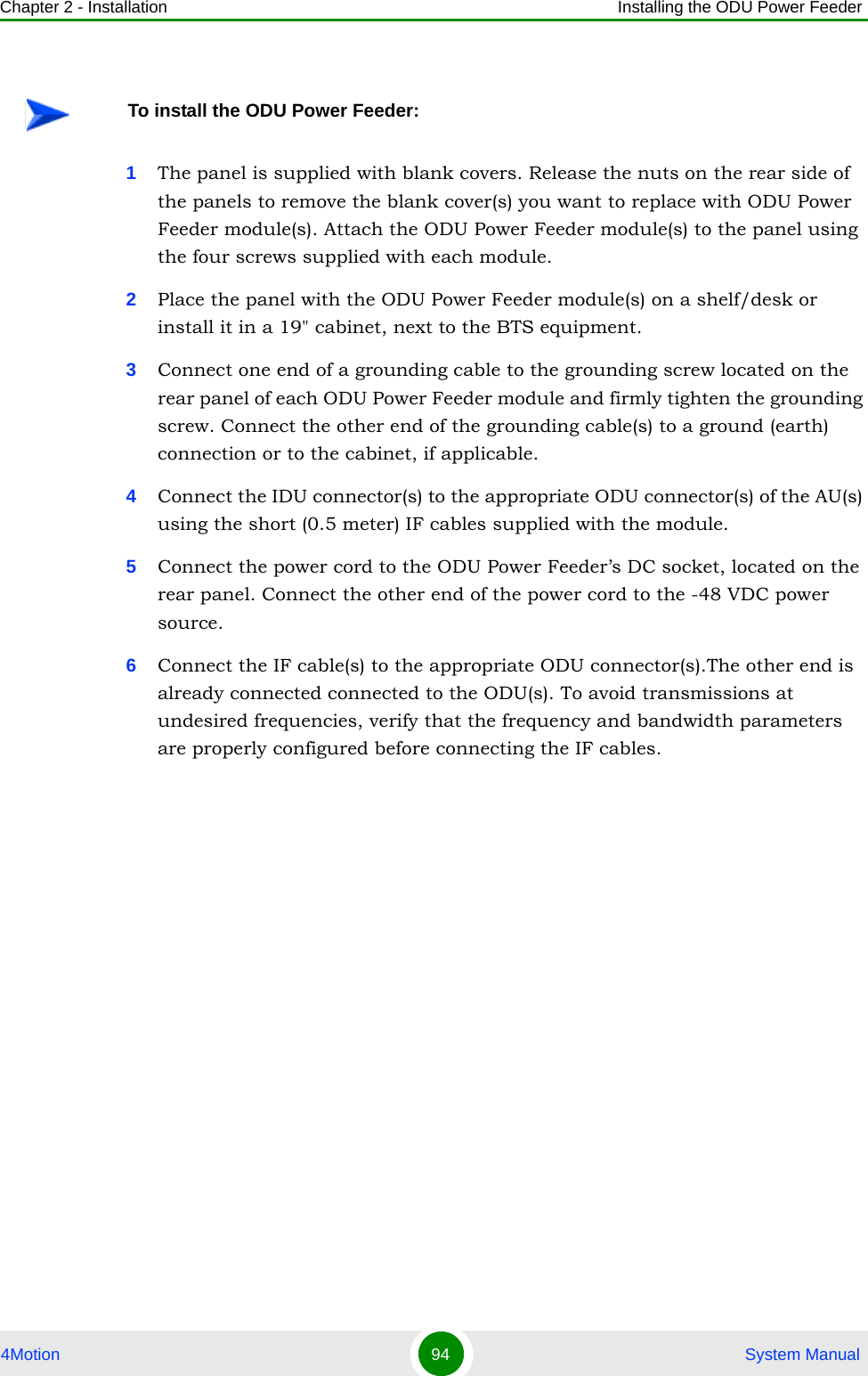 Chapter 2 - Installation Installing the ODU Power Feeder4Motion 94  System Manual1The panel is supplied with blank covers. Release the nuts on the rear side of the panels to remove the blank cover(s) you want to replace with ODU Power Feeder module(s). Attach the ODU Power Feeder module(s) to the panel using the four screws supplied with each module.2Place the panel with the ODU Power Feeder module(s) on a shelf/desk or install it in a 19&quot; cabinet, next to the BTS equipment.3Connect one end of a grounding cable to the grounding screw located on the rear panel of each ODU Power Feeder module and firmly tighten the grounding screw. Connect the other end of the grounding cable(s) to a ground (earth) connection or to the cabinet, if applicable.4Connect the IDU connector(s) to the appropriate ODU connector(s) of the AU(s) using the short (0.5 meter) IF cables supplied with the module.5Connect the power cord to the ODU Power Feeder’s DC socket, located on the rear panel. Connect the other end of the power cord to the -48 VDC power source.6Connect the IF cable(s) to the appropriate ODU connector(s).The other end is already connected connected to the ODU(s). To avoid transmissions at undesired frequencies, verify that the frequency and bandwidth parameters are properly configured before connecting the IF cables.To install the ODU Power Feeder: