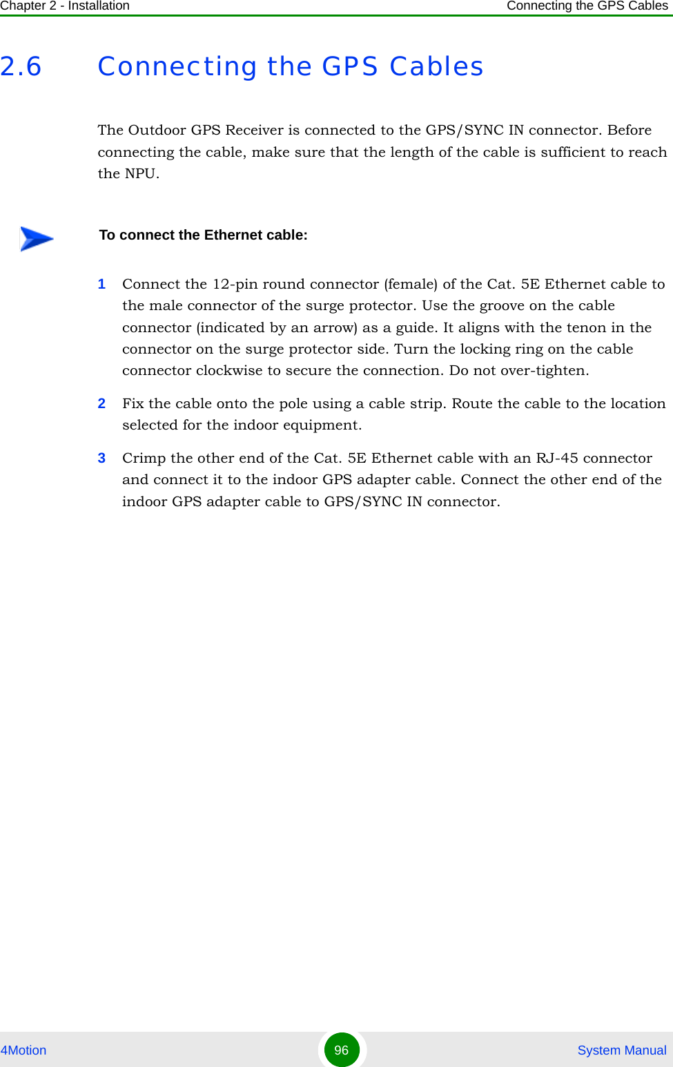 Chapter 2 - Installation Connecting the GPS Cables4Motion 96  System Manual2.6 Connecting the GPS CablesThe Outdoor GPS Receiver is connected to the GPS/SYNC IN connector. Before connecting the cable, make sure that the length of the cable is sufficient to reach the NPU.1Connect the 12-pin round connector (female) of the Cat. 5E Ethernet cable to the male connector of the surge protector. Use the groove on the cable connector (indicated by an arrow) as a guide. It aligns with the tenon in the connector on the surge protector side. Turn the locking ring on the cable connector clockwise to secure the connection. Do not over-tighten.2Fix the cable onto the pole using a cable strip. Route the cable to the location selected for the indoor equipment.3Crimp the other end of the Cat. 5E Ethernet cable with an RJ-45 connector and connect it to the indoor GPS adapter cable. Connect the other end of the indoor GPS adapter cable to GPS/SYNC IN connector.To connect the Ethernet cable: