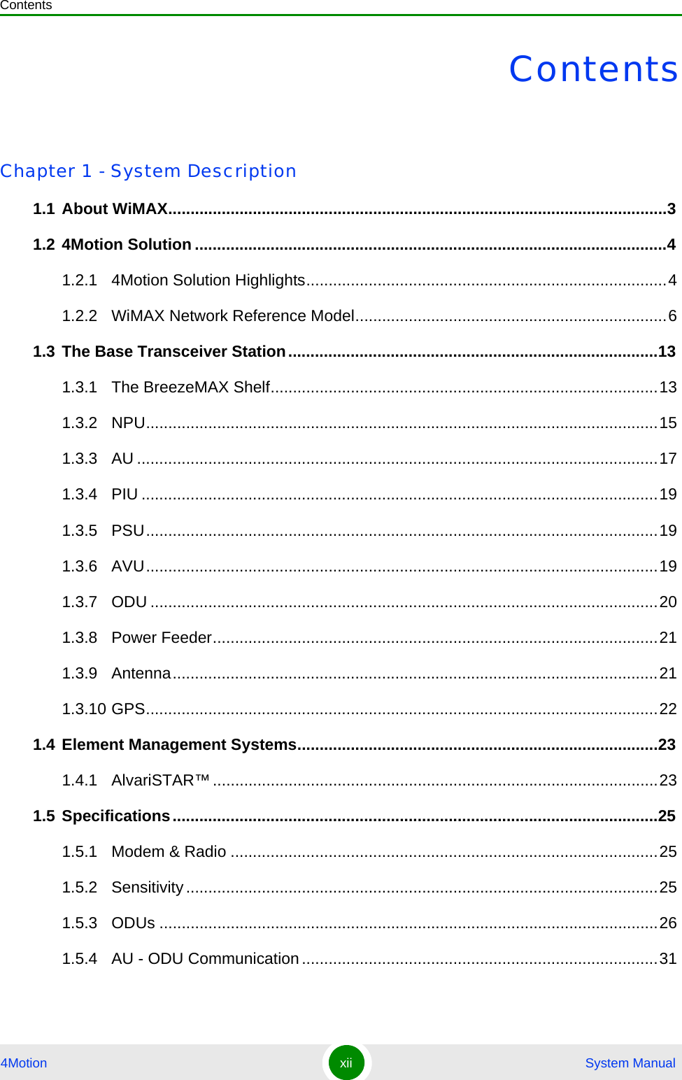 Contents4Motion xii  System ManualContentsChapter 1 - System Description1.1 About WiMAX................................................................................................................31.2 4Motion Solution ..........................................................................................................41.2.1 4Motion Solution Highlights.................................................................................41.2.2 WiMAX Network Reference Model......................................................................61.3 The Base Transceiver Station...................................................................................131.3.1 The BreezeMAX Shelf.......................................................................................131.3.2 NPU...................................................................................................................151.3.3 AU .....................................................................................................................171.3.4 PIU ....................................................................................................................191.3.5 PSU...................................................................................................................191.3.6 AVU...................................................................................................................191.3.7 ODU ..................................................................................................................201.3.8 Power Feeder....................................................................................................211.3.9 Antenna.............................................................................................................211.3.10 GPS...................................................................................................................221.4 Element Management Systems.................................................................................231.4.1 AlvariSTAR™....................................................................................................231.5 Specifications.............................................................................................................251.5.1 Modem &amp; Radio ................................................................................................251.5.2 Sensitivity..........................................................................................................251.5.3 ODUs ................................................................................................................261.5.4 AU - ODU Communication................................................................................31