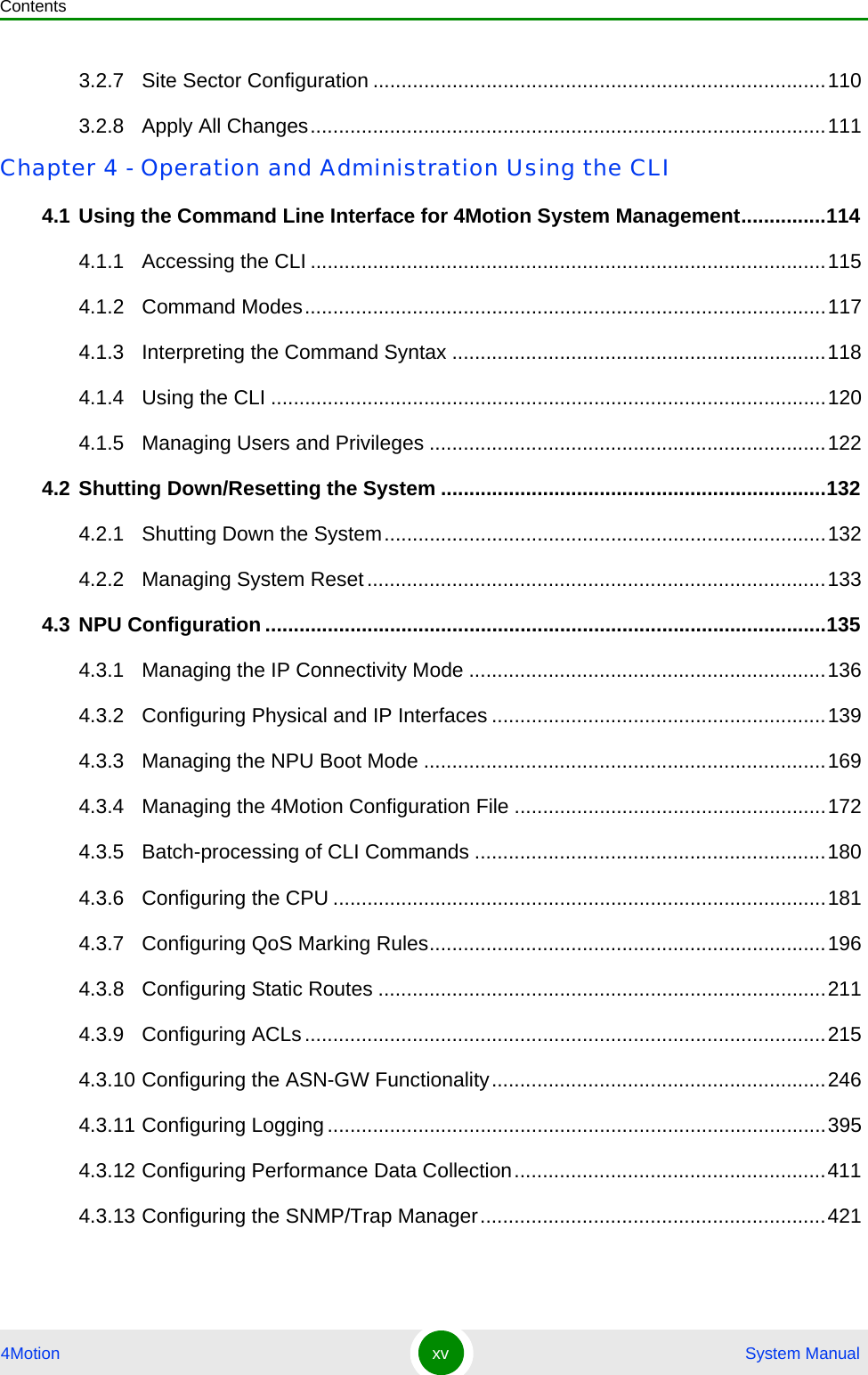 Contents4Motion xv  System Manual3.2.7 Site Sector Configuration ................................................................................1103.2.8 Apply All Changes...........................................................................................111Chapter 4 - Operation and Administration Using the CLI4.1 Using the Command Line Interface for 4Motion System Management...............1144.1.1 Accessing the CLI ...........................................................................................1154.1.2 Command Modes............................................................................................1174.1.3 Interpreting the Command Syntax ..................................................................1184.1.4 Using the CLI ..................................................................................................1204.1.5 Managing Users and Privileges ......................................................................1224.2 Shutting Down/Resetting the System ....................................................................1324.2.1 Shutting Down the System..............................................................................1324.2.2 Managing System Reset.................................................................................1334.3 NPU Configuration ...................................................................................................1354.3.1 Managing the IP Connectivity Mode ...............................................................1364.3.2 Configuring Physical and IP Interfaces ...........................................................1394.3.3 Managing the NPU Boot Mode .......................................................................1694.3.4 Managing the 4Motion Configuration File .......................................................1724.3.5 Batch-processing of CLI Commands ..............................................................1804.3.6 Configuring the CPU .......................................................................................1814.3.7 Configuring QoS Marking Rules......................................................................1964.3.8 Configuring Static Routes ...............................................................................2114.3.9 Configuring ACLs............................................................................................2154.3.10 Configuring the ASN-GW Functionality...........................................................2464.3.11 Configuring Logging........................................................................................3954.3.12 Configuring Performance Data Collection.......................................................4114.3.13 Configuring the SNMP/Trap Manager.............................................................421