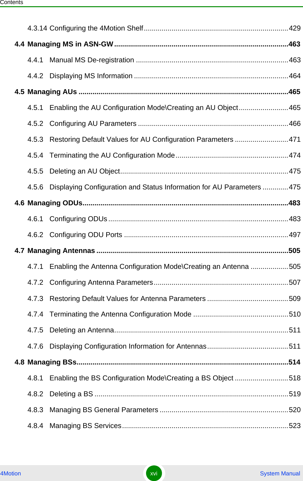 Contents4Motion xvi  System Manual4.3.14 Configuring the 4Motion Shelf.........................................................................4294.4 Managing MS in ASN-GW........................................................................................4634.4.1 Manual MS De-registration .............................................................................4634.4.2 Displaying MS Information ..............................................................................4644.5 Managing AUs ..........................................................................................................4654.5.1 Enabling the AU Configuration Mode\Creating an AU Object.........................4654.5.2 Configuring AU Parameters ............................................................................4664.5.3 Restoring Default Values for AU Configuration Parameters ...........................4714.5.4 Terminating the AU Configuration Mode.........................................................4744.5.5 Deleting an AU Object.....................................................................................4754.5.6 Displaying Configuration and Status Information for AU Parameters .............4754.6 Managing ODUs........................................................................................................4834.6.1 Configuring ODUs...........................................................................................4834.6.2 Configuring ODU Ports ...................................................................................4974.7 Managing Antennas .................................................................................................5054.7.1 Enabling the Antenna Configuration Mode\Creating an Antenna ...................5054.7.2 Configuring Antenna Parameters....................................................................5074.7.3 Restoring Default Values for Antenna Parameters .........................................5094.7.4 Terminating the Antenna Configuration Mode ................................................5104.7.5 Deleting an Antenna........................................................................................5114.7.6 Displaying Configuration Information for Antennas.........................................5114.8 Managing BSs...........................................................................................................5144.8.1 Enabling the BS Configuration Mode\Creating a BS Object ...........................5184.8.2 Deleting a BS ..................................................................................................5194.8.3 Managing BS General Parameters .................................................................5204.8.4 Managing BS Services....................................................................................523