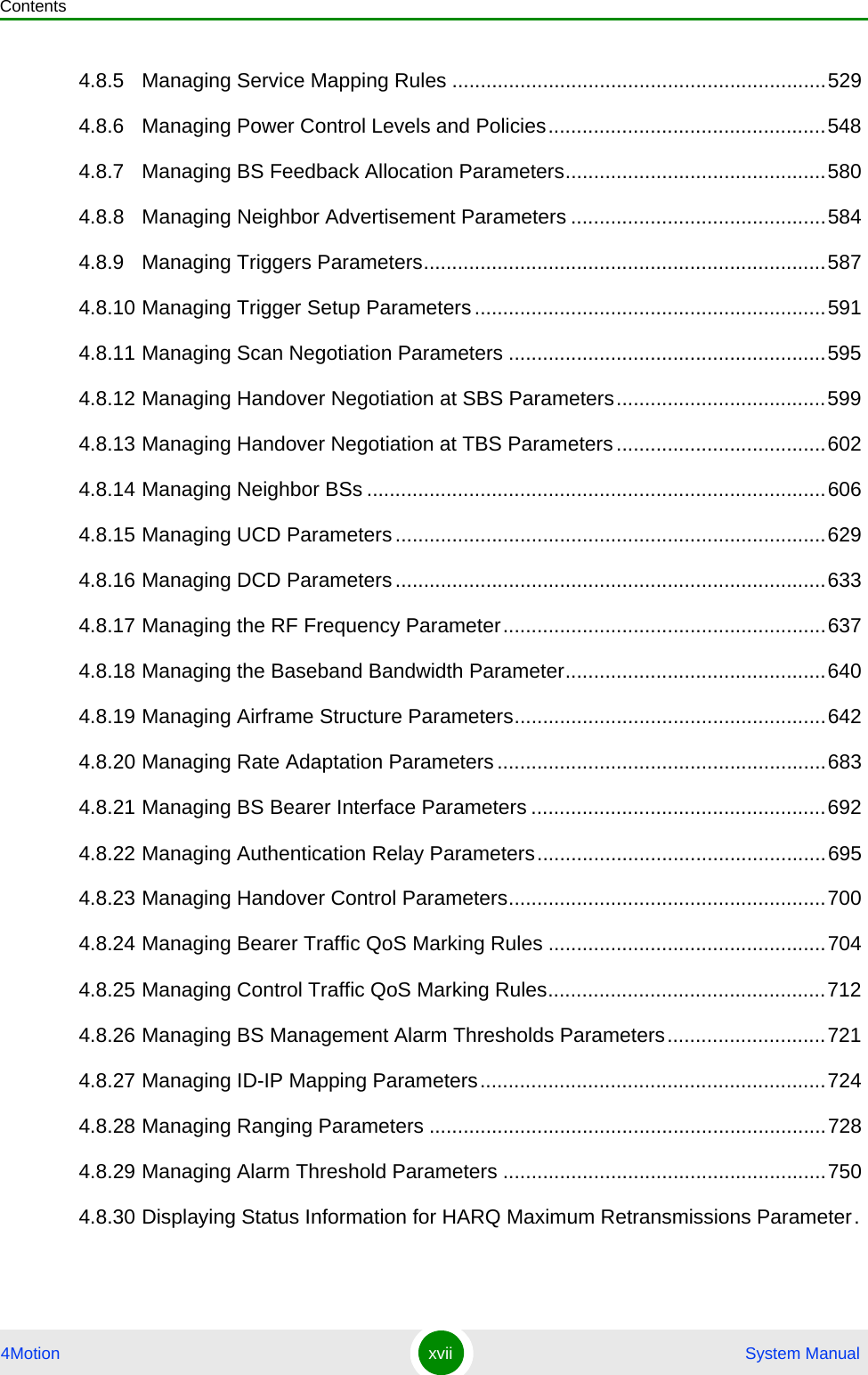Contents4Motion xvii  System Manual4.8.5 Managing Service Mapping Rules ..................................................................5294.8.6 Managing Power Control Levels and Policies.................................................5484.8.7 Managing BS Feedback Allocation Parameters..............................................5804.8.8 Managing Neighbor Advertisement Parameters .............................................5844.8.9 Managing Triggers Parameters.......................................................................5874.8.10 Managing Trigger Setup Parameters..............................................................5914.8.11 Managing Scan Negotiation Parameters ........................................................5954.8.12 Managing Handover Negotiation at SBS Parameters.....................................5994.8.13 Managing Handover Negotiation at TBS Parameters.....................................6024.8.14 Managing Neighbor BSs .................................................................................6064.8.15 Managing UCD Parameters ............................................................................6294.8.16 Managing DCD Parameters ............................................................................6334.8.17 Managing the RF Frequency Parameter.........................................................6374.8.18 Managing the Baseband Bandwidth Parameter..............................................6404.8.19 Managing Airframe Structure Parameters.......................................................6424.8.20 Managing Rate Adaptation Parameters..........................................................6834.8.21 Managing BS Bearer Interface Parameters ....................................................6924.8.22 Managing Authentication Relay Parameters...................................................6954.8.23 Managing Handover Control Parameters........................................................7004.8.24 Managing Bearer Traffic QoS Marking Rules .................................................7044.8.25 Managing Control Traffic QoS Marking Rules.................................................7124.8.26 Managing BS Management Alarm Thresholds Parameters............................7214.8.27 Managing ID-IP Mapping Parameters.............................................................7244.8.28 Managing Ranging Parameters ......................................................................7284.8.29 Managing Alarm Threshold Parameters .........................................................7504.8.30 Displaying Status Information for HARQ Maximum Retransmissions Parameter.