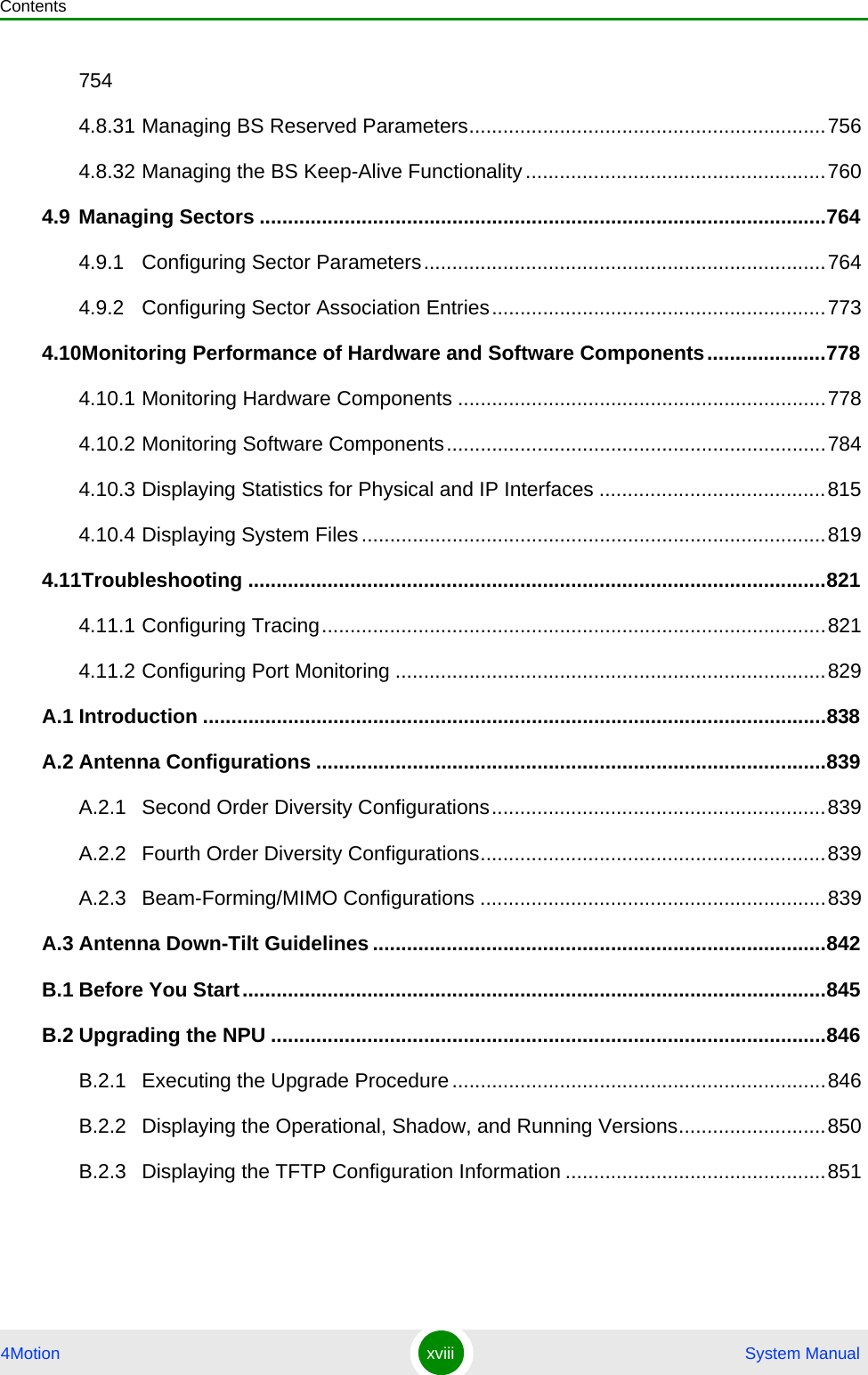 Contents4Motion xviii  System Manual7544.8.31 Managing BS Reserved Parameters...............................................................7564.8.32 Managing the BS Keep-Alive Functionality.....................................................7604.9 Managing Sectors ....................................................................................................7644.9.1 Configuring Sector Parameters.......................................................................7644.9.2 Configuring Sector Association Entries...........................................................7734.10Monitoring Performance of Hardware and Software Components.....................7784.10.1 Monitoring Hardware Components .................................................................7784.10.2 Monitoring Software Components...................................................................7844.10.3 Displaying Statistics for Physical and IP Interfaces ........................................8154.10.4 Displaying System Files ..................................................................................8194.11Troubleshooting ......................................................................................................8214.11.1 Configuring Tracing.........................................................................................8214.11.2 Configuring Port Monitoring ............................................................................829A.1 Introduction ..............................................................................................................838A.2 Antenna Configurations ..........................................................................................839A.2.1 Second Order Diversity Configurations...........................................................839A.2.2 Fourth Order Diversity Configurations.............................................................839A.2.3 Beam-Forming/MIMO Configurations .............................................................839A.3 Antenna Down-Tilt Guidelines ................................................................................842B.1 Before You Start.......................................................................................................845B.2 Upgrading the NPU ..................................................................................................846B.2.1 Executing the Upgrade Procedure..................................................................846B.2.2 Displaying the Operational, Shadow, and Running Versions..........................850B.2.3 Displaying the TFTP Configuration Information ..............................................851